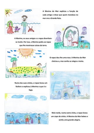 A  Menina  do  Mar  explicou  a  função  de 
                                  cada amigo e disse que quem mandava no 
                                  mar era a Grande Raia.  




A Menina, os seus amigos e o rapaz diverGam‐
 se muito. Por isso, a Menina pediu ao rapaz 
     que lhe mostrasse coisas da terra. 




                                           O rapaz deu‐lhe uma rosa. A Menina do Mar 
                                                cheirou‐a, mas senGu‐se alegre e tonta. 




Numa das suas visitas, o rapaz levou um 
 fósforo e explicou à Menina o que é o 
                 fogo. 




                                                Mais tarde, numa outra visita, o rapaz levou 
                                            um copo de vinho. A Menina do Mar bebeu e 
                                                        senGu uma grande alegria. 
 