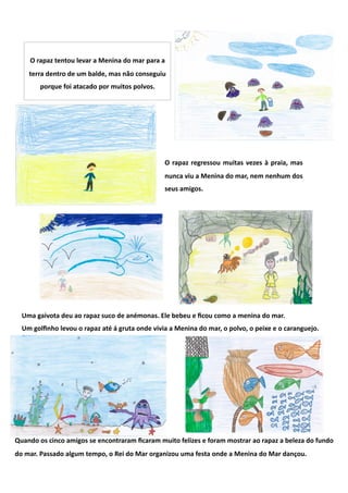 O rapaz tentou levar a Menina do mar para a 
    terra dentro de um balde, mas não conseguiu 
        porque foi atacado por muitos polvos. 




                                                 O  rapaz  regressou  muitas  vezes  à  praia,  mas 
                                                 nunca viu a Menina do mar, nem nenhum dos 
                                                 seus amigos. 




  Uma gaivota deu ao rapaz suco de anémonas. Ele bebeu e ﬁcou como a menina do mar.  
  Um golﬁnho levou o rapaz até á gruta onde vivia a Menina do mar, o polvo, o peixe e o caranguejo.  




Quando os cinco amigos se encontraram ﬁcaram muito felizes e foram mostrar ao rapaz a beleza do fundo 
do mar. Passado algum tempo, o Rei do Mar organizou uma festa onde a Menina do Mar dançou.  
 