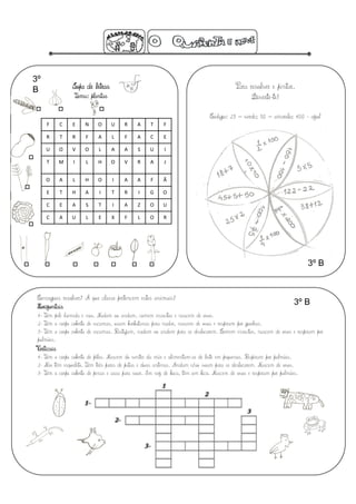 3º
B                 Sopa de letras                                                          Para resolver e pintar.
                   Tema: plantas                                                                Diverte-te!

                                                                              Código: 25 – verde; 50 – amarelo; 100 - azul
     F       C    E    N    O      U    R    A     T     F 

     R       T    R    F    A      L    F    A     C     E 

     U       O    V    O    L      A    A     S    U      I 

     T       M    I    L    H      O    V     R    A     J 


     O       A    L    H    O      I    A    A     F     Ã 

     E       T    H    A    I      T    R     I    G     O 

     C       E    A    S    T      I    A     Z    O     U 

     C       A    U    L    E      X    F     L    O     R 




                                                                                                                         3º B


 Consegues resolver? A que classe pertencem estes animais?
 Horizontais
                                                                                                                    3º B
 1- Têm pele húmida e nua. Nadam ou andam, comem insectos e nascem de ovos.
 2- Têm o corpo coberto de escamas, usam barbatanas para nadar, nascem de ovos e respiram por guelras.
 3- Têm o corpo coberto de escamas. Rastejam, nadam ou andam para se deslocarem. Comem insectos, nascem de ovos e respiram por
 pulmões.
 Verticais
 1- Têm o corpo coberto de pêlos. Nascem do ventre da mãe e alimentam-se de leite em pequenos. Respiram por pulmões.
 2- Não têm esqueleto. Têm três pares de patas e duas antenas. Andam e/ou voam para se deslocarem. Nascem de ovos.
 3- Têm o corpo coberto de penas e asas para voar. Em vez de boca, têm um bico. Nascem de ovos e respiram por pulmões.
 