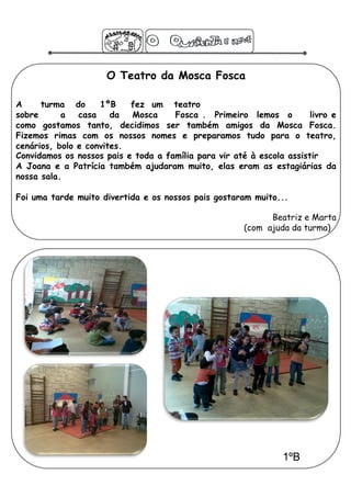 O Teatro da Mosca Fosca

A     turma do      1ºB    fez um teatro
sobre      a   casa    da  Mosca     Fosca . Primeiro lemos o          livro e
como gostamos tanto, decidimos ser também amigos da Mosca Fosca.
Fizemos rimas com os nossos nomes e preparamos tudo para o teatro,
cenários, bolo e convites.
Convidamos os nossos pais e toda a família para vir até à escola assistir
A Joana e a Patrícia também ajudaram muito, elas eram as estagiárias da
nossa sala.

Foi uma tarde muito divertida e os nossos pais gostaram muito...

                                                             Beatriz e Marta
                                                       (com ajuda da turma)




                                                                1ºB
 