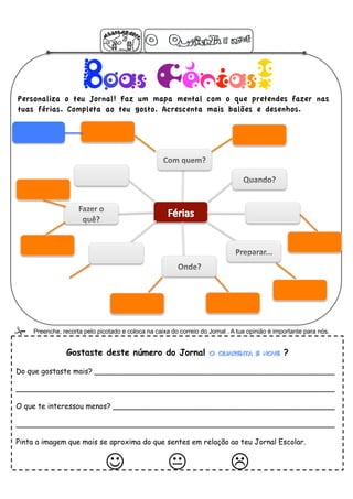 Boas Férias!
Personaliza o teu Jornal! Faz um mapa mental com o que pretendes fazer nas
tuas férias. Completa ao teu gosto. Acrescenta mais balões e desenhos.




    Preenche, recorta pelo picotado e coloca na caixa do correio do Jornal . A tua opinião é importante para nós.


                 Gostaste deste número do Jornal O Quarenta e Nove ?

Do que gostaste mais? ____________________________________________________

_____________________________________________________________________

O que te interessou menos? ________________________________________________

_____________________________________________________________________

Pinta a imagem que mais se aproxima do que sentes em relação ao teu Jornal Escolar.


                                                 
 