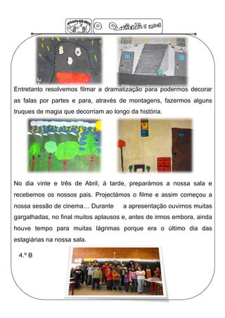 Entretanto resolvemos filmar a dramatização para podermos decorar
as falas por partes e para, através de montagens, fazermos alguns
truques de magia que decorriam ao longo da história.




No dia vinte e três de Abril, à tarde, preparámos a nossa sala e
recebemos os nossos pais. Projectámos o filme e assim começou a
nossa sessão de cinema… Durante       a apresentação ouvimos muitas
gargalhadas, no final muitos aplausos e, antes de irmos embora, ainda
houve tempo para muitas lágrimas porque era o último dia das
estagiárias na nossa sala.

 4.º B
 