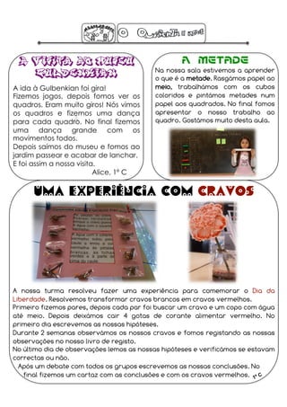 A Visita ao Museu                               A Metade
                                          Na nossa sala estivemos a aprender
    Gulbenkian                            o que é a metade. Rasgámos papel ao
A ida à Gulbenkian foi gira!              meio, trabalhámos com os cubos
Fizemos jogos, depois fomos ver os        coloridos e pintámos metades num
quadros. Eram muito giros! Nós vimos      papel aos quadrados. No final fomos
os quadros e fizemos uma dança            apresentar o nosso trabalho ao
                   A 
para cada quadro. No final fizemos        quadro. Gostámos muito desta aula.
uma dança grande com os
movimentos todos.
Depois saímos do museu e fomos ao
jardim passear e acabar de lanchar.
E foi assim a nossa visita.
                          Alice, 1º C

      Uma experiência com cravos




A nossa turma resolveu fazer uma experiência para comemorar o Dia da
Liberdade. Resolvemos transformar cravos brancos em cravos vermelhos.
Primeiro fizemos pares, depois cada par foi buscar um cravo e um copo com água
até meio. Depois deixámos cair 4 gotas de corante alimentar vermelho. No
primeiro dia escrevemos as nossas hipóteses.
Durante 2 semanas observámos os nossos cravos e fomos registando as nossas
observações no nosso livro de registo.
No último dia de observações lemos as nossas hipóteses e verificámos se estavam
correctas ou não.
  Após um debate com todos os grupos escrevemos as nossas conclusões. No
   final fizemos um cartaz com as conclusões e com os cravos vermelhos.
 