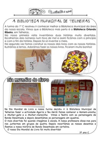 A Biblioteca Municipal de Telheiras
A turma do 1º C resolveu ir conhecer melhor a Biblioteca Municipal da área
da nossa escola. Vimos que a Biblioteca mais perto é a Biblioteca Orlando
Ribeiro, em Telheiras.
Na nossa primeira visita inventámos duas histórias muito divertidas.
Escolhemos dois números num favo de mel e assim ficámos com o princípio
e com o fim da história. Depois foi só inventar o meio.
Na segunda vez fomos construir os nossos dois livros com as nossas histórias.
Ilustrámos e lemos. Adorámos fazer os nossos livros. Ficaram muito bonitos!




  Dia Mundial do Livro




No Dia Mundial do Livro a nossa turma decidiu ir à Biblioteca Municipal de
Telheiras fazer a actividade Agarra o Teu Herói. Fomos conhecer o Homem-aranha,
a Mulher-gato e a Mulher-maravilha. Vimos o Teatro com as personagens de
Banda Desenhada e depois desenhámos os personagens em quadros. !
O mais divertido foi quando chegámos à escola. A nossa professora disse-nos para
nos juntarmos em grupos de quatro. Depois recortámos os nossos desenhos e
ﬁzemos a nossa história de Banda Desenhada em cartolina. !
   O nosso Dia Mundial do Livro foi muito divertido!!
                                                                  1º ano C !
 