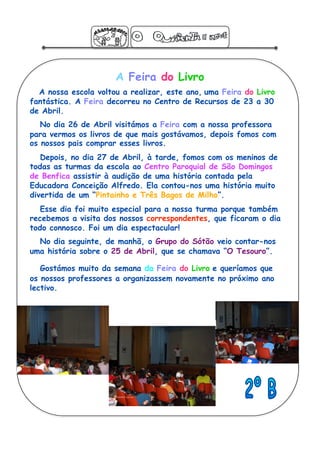 A Feira do Livro
  A nossa escola voltou a realizar, este ano, uma Feira do Livro
fantástica. A Feira decorreu no Centro de Recursos de 23 a 30
de Abril.
   No dia 26 de Abril visitámos a Feira com a nossa professora
para vermos os livros de que mais gostávamos, depois fomos com
os nossos pais comprar esses livros.
   Depois, no dia 27 de Abril, à tarde, fomos com os meninos de
todas as turmas da escola ao Centro Paroquial de São Domingos
de Benfica assistir à audição de uma história contada pela
Educadora Conceição Alfredo. Ela contou-nos uma história muito
divertida de um “Pintainho e Três Bagos de Milho”.
   Esse dia foi muito especial para a nossa turma porque também
recebemos a visita dos nossos correspondentes, que ficaram o dia
todo connosco. Foi um dia espectacular!
  No dia seguinte, de manhã, o Grupo do Sótão veio contar-nos
uma história sobre o 25 de Abril, que se chamava “O Tesouro”.

   Gostámos muito da semana da Feira do Livro e queríamos que
os nossos professores a organizassem novamente no próximo ano
lectivo.
 