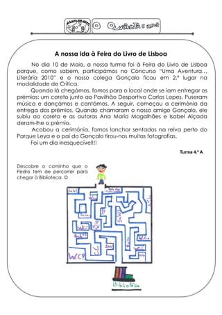 A nossa ida à Feira do Livro de Lisboa
      No dia 10 de Maio, a nossa turma foi à Feira do Livro de Lisboa
porque, como sabem, participámos no Concurso “Uma Aventura…
Literária 2010” e o nosso colega Gonçalo ficou em 2.º lugar na
modalidade de Crítica.
      Quando lá chegámos, fomos para o local onde se iam entregar os
prémios: um coreto junto ao Pavilhão Desportivo Carlos Lopes. Puseram
música e dançámos e cantámos. A seguir, começou a cerimónia da
entrega dos prémios. Quando chamaram o nosso amigo Gonçalo, ele
subiu ao coreto e as autoras Ana Maria Magalhães e Isabel Alçada
deram-lhe o prémio.
      Acabou a cerimónia, fomos lanchar sentados na relva perto do
Parque Leya e o pai do Gonçalo tirou-nos muitas fotografias.
      Foi um dia inesquecível!!!
                                                           Turma 4.º A


Descobre o caminho que o
Pedro tem de percorrer para
chegar à Biblioteca. 
 