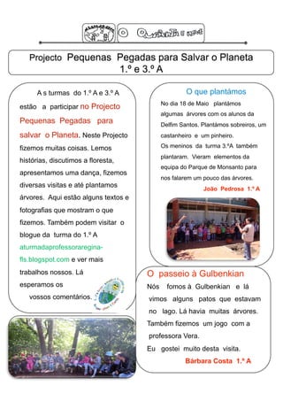 Projecto Pequenas Pegadas para Salvar o Planeta
                                    1.º e 3.º A

      A s turmas do 1.º A e 3.º A                        O que plantámos
                                                No dia 18 de Maio plantámos
estão a participar no Projecto
                                                algumas árvores com os alunos da
Pequenas Pegadas para                           Delfim Santos. Plantámos sobreiros, um
salvar o Planeta. Neste Projecto                castanheiro e um pinheiro.

fizemos muitas coisas. Lemos                    Os meninos da turma 3.ºA também
                                                plantaram. Vieram elementos da
histórias, discutimos a floresta,
                                                equipa do Parque de Monsanto para
apresentamos uma dança, fizemos
                                                nos falarem um pouco das árvores.
diversas visitas e até plantamos                               João Pedrosa 1.º A
árvores. Aqui estão alguns textos e
fotografias que mostram o que
fizemos. Também podem visitar o
blogue da turma do 1.º A
aturmadaprofessoraregina-
fls.blogspot.com e ver mais
trabalhos nossos. Lá                      O passeio à Gulbenkian
esperamos os                              Nós     fomos à Gulbenkian e lá
   vossos comentários.                     vimos alguns patos que estavam
                                           no lago. Lá havia muitas árvores.
                                          Também fizemos um jogo com a
                                           professora Vera.
                                          Eu gostei muito desta visita.
                                                        Bárbara Costa 1.º A
 