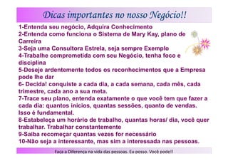 Dicas importantes no nosso Negócio!!
1-Entenda seu negócio, Adquira Conhecimento
2-Entenda como funciona o Sistema de Mary Kay, plano de
Carreira
3-Seja uma Consultora Estrela, seja sempre Exemplo
4-Trabalhe comprometida com seu Negócio, tenha foco e
disciplina
5-Deseje ardentemente todos os reconhecimentos que a Empresa
pode lhe dar
6- Decida! conquiste a cada dia, a cada semana, cada mês, cada
trimestre, cada ano a sua meta.
7-Trace seu plano, entenda exatamente o que você tem que fazer a
cada dia: quantos inícios, quantas sessões, quanto de vendas.
Isso é fundamental.
8-Estabeleça um horário de trabalho, quantas horas/ dia, você quer
trabalhar. Trabalhar constantemente
9-Saiba recomeçar quantas vezes for necessário
10-Não seja a interessante, mas sim a interessada nas pessoas.
            Faça a Diferença na vida das pessoas. Eu posso. Você pode!!
 