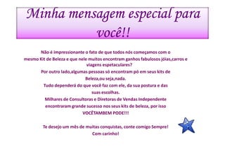 Minha mensagem especial para
          você!!
      Não é impressionante o fato de que todos nós começamos com o
mesmo Kit de Beleza e que nele muitos encontram ganhos fabulosos jóias,carros e
                              viagens espetaculares?
       Por outro lado,algumas pessoas só encontram pó em seus kits de
                             Beleza,ou seja,nada.
        Tudo dependerá do que você faz com ele, da sua postura e das
                                 suas escolhas.
         Milhares de Consultoras e Diretoras de Vendas Independente
         encontraram grande sucesso nos seus kits de beleza, por isso
                            VOCÊTAMBEM PODE!!!

         Te desejo um mês de muitas conquistas, conte comigo Sempre!
                               Com carinho!
 