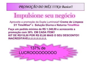 Basico!!
       PROMOÇÃO DO MÊS !!!!Kit Basico!!

    Impulsione seu negócio
Aproveite a promoção da Dupla Luminosa!! Creme de Limpeza
   3/1 TimeWise® e Solução Diurna e Noturna TimeWise
Faça um pedido mínimo de R$ 1.340,00 e acrescente a
promoção com 30% EM CADA ITEM!!
KIT DE R$118,00 POR R$ 83,00 MAIS O SEU DESCONTO!!
INACREDITÁVELLLLLLLLLLLL


           137% de
       LUCROOOOOOOOO
 