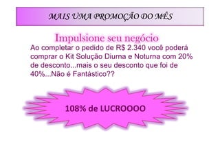 MAIS UMA PROMOÇÃO DO MÊS

      Impulsione seu negócio
Ao completar o pedido de R$ 2.340 você poderá
comprar o Kit Solução Diurna e Noturna com 20%
de desconto...mais o seu desconto que foi de
40%...Não é Fantástico??



         108% de LUCROOOO
 