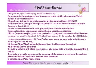 Você é uma Estrela
  Querida Consultora,
Olá querida(o) Consultora(or) de Beleza Mary Kay!
Estamos em junho,metade do ano ,tudo passa muito rápido,não é mesmo?Esteja
atenta(o) as oportunidades!
Ela pode ser única,este mês estamos com muitas oportunidades ÚNICAS!!!
Vamos trabalhar para que todos participem das cortes de Vendas e de Iniciação no
Seminario Brasil 2012.
Veja os reconhecimentos em jóias que você pode conquistar no folheto!
Estamos também a um passo da maravilhosa e paradisíaca viagem a
Ilha de Comandauba(BA),para fazer parte desta conquista suba na escada do Sucesso
tornando-se uma Diretora(or) de Vendas Mary kay até 01 de outubro de 2011!Já fui e
recomendo,será inesquecivel! Para Fechar com chave de ouro este mês ,temos a
melhor promoção do ano....
Kit básico Time Wise(creme de limpeza 3 em 1 e Hidratante Intensivo)
Kit Solução Diurna e noturna
Ou seja o sistema anti idade inteirinho..... Não deixe esta promoção escapar!!Ela é
única!!!
Com esta promoção pontue muito em seu pedido pessoal e seja uma Consultora
Estrela Esmeralda liderando sempre pelo exemplo!
E acredite,você Pode muito mais:
               Faça a Diferença na vida das pessoas. Eu posso. Você pode!!
 