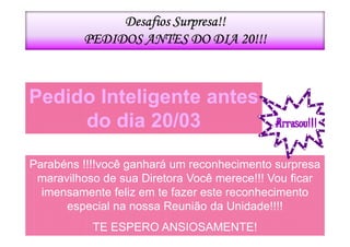 Desafios Surpresa!!
         PEDIDOS ANTES DO DIA 20!!!



Pedido Inteligente antes
     do dia 20/03

Parabéns !!!!você ganhará um reconhecimento surpresa
 maravilhoso de sua Diretora Você merece!!! Vou ficar
  imensamente feliz em te fazer este reconhecimento
      especial na nossa Reunião da Unidade!!!!
           TE ESPERO ANSIOSAMENTE!
 