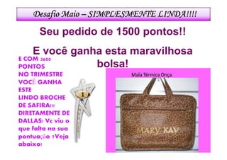 Desafio Maio – SIMPLESMENTE LINDA!!!!
      Seu pedido de 1500 pontos!!
    E você ganha esta maravilhosa
E COM 3600
PONTOS         bolsa!
NO TRIMESTRE
VOCÊ GANHA
ESTE
LINDO BROCHE
DE SAFIRA!!!
DIRETAMENTE DE
DALLAS! Vc viu o
que falta na sua
pontuação ?Veja
abaixo!
 