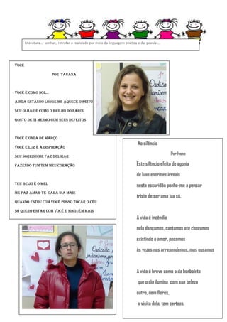 Literatura... sonhar, retratar a realidade por meio da linguagem poética e da poesia ...

você
por Tauana

você é como sol...
ainda estando longe me aquece o peito
seu olhar é como o brilho do farol
gosto de ti mesmo com seus defeitos

você é onda de março
você é luz é a inspiração

No silêncio
Por Ivone

seu sorriso me faz delirar
fazendo tum tum meu coração

Este silêncio efeito de agonia
de luas enormes irreais

teu beijo é o mel

nesta escuridão ponho-me a pensar

me faz amar-te cada dia mais

triste de ser uma lua só.

quando estou com você posso tocar o céu
só quero estar com você e ninguém mais

A vida é incêndio
nela dançamos, cantamos até choramos
existindo o amor, pecamos
às vezes nos arrependemos, mas ousamos

A vida é breve como o da borboleta
que o dia ilumina com sua beleza
outro, nem flores,
a visita dela, tem certeza.

 