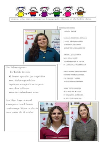 Literatura... sonhar, retratar a realidade por meio da linguagem poética e da poesia um olhar Romântico e Barroco

As minhas Saudades
Por Ana Paula

Saudade é como uma estrada
parece não ter mais fim
o transito, os amores
que já nem lembram de mim

A poeira que levanta
logo desaparece
dos amores que se foram
só lembranças permanecem

Uma beleza enganosa
Por Isabel e Caroline
O homem que achei que era perfeito
com cabelos negros do luar

Forma sonhos, tantos sonhos
suportei tanto rancores,
por um amor proibido
e tantos falsos amores

aquele amor estupendo sai do peito
seus olhos brilhantes

ainda tento esquecer

como as estrelas do céu, a voar

meus dias sem alegria
no coração a esperança

Seus lábios doces como mel
seu corpo em tons de bronze
com formas perfeitas e esculturais
mas a pureza não há no olhar

de ser feliz algum dia.

 