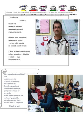 Literatura... sonhar, retratar a realidade por meio da linguagem poética e da poesia um olhar Romântico e Barroco
Em o Barroco
Por Dilceu
No século XVI
no tempo da idade media
no mundo do renascimento
o barroco é a estratégia

Quando no poema nasce o artista
na poesia a vida se revela
o eu-lirico de fato se mostra
nos poemas de Gregorio de Matos

A poesia barroca no canto e desancanto
de Padre Antonio Vieira e Aleijadinho
o contraste e a magia
faz a literatura do dia

Sabe ... quando duas almas confabulam?
Então...
as palavras vem e vão
se desintegram na imensidão
mas o sentimento não.
Dentro de uma cápsula está,
e espalha-se pela pele a paixão.
quem pudera, químico, eu ser
para recolher
as belas palavras de amor, não ditas
e as lhe entregar para beber
a fórmula de amar sem temer...
Isso seria de mim a ti , um presente.
( Eliane A. Cardoso)

 