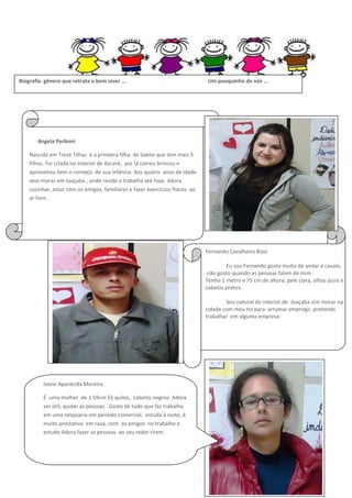 Biografia gênero que retrata o bem viver ...

Um pouquinho de nós ...

Angela Perboni
Nascida em Treze Tilhas é a primeira filha de Salete que tem mais 3
filhos. Foi criada no interior de Ibicaré, por lá correu brincou e
aproveitou bem o começo de sua infância. Aos quatro anos de idade
veio morar em Joaçaba , onde reside e trabalha até hoje. Adora
cozinhar, estar com os amigos, familiares e fazer exercícios físicos ao
ar livre .

Fernando Cavalheiro Biasi
Eu sou Fernando gosto muito de andar a cavalo,
não gosto quando as pessoas falam de mim .
Tenho 1 metro e 75 cm de altura, pele clara, olhos azuis e
cabelos pretos.
Sou natural do interior de Joaçaba vim morar na
cidade com meu tio para arrumar emprego ,pretendo
trabalhar em alguma empresa .

Ivone Aparecida Moreira
É uma mulher de 1.59cm 55 quilos, cabelos negros. Adora
ser útil, ajudar as pessoas . Gosta de tudo que faz trabalha
em uma relojoaria em período comercial, estuda à noite, é
muito prestativa em casa, com os amigos no trabalho e
estudo Adora fazer as pessoas ao seu redor rirem.

 