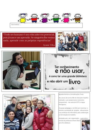 Vale lembrar ....

Agradecimentos e Considerações Finais
Aos alunos da turma 506 do CEJA pelo trabalho
realizado e por proporcionar momentos
inesquecíveis nas aulas de CCTT e Língua
Portuguesa .
À equipe pedagógica do CEJA por incentivar e
orientar a produção de projetos educacionais
e ao professor de Informática pela colaboração
na formatação do trabalho.
Atividade esta sob organização , supervisão e
revisão da professora Eliane Alves Cardoso,
para fins didáticos.

 