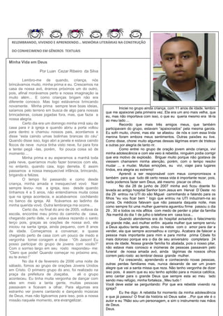 RELEMBRANDO, VIVENDO E APRENDENDO... MEMÓRIA LITERÁRIAS NA CONSTRUÇÃO
DO CONHECIMENO EM GÊNEROS TEXTUAIS

Minha Vida em Deus
Por Luan Cezar Ribeiro da Silva
Lembro-me de quando, criança, nós
brincávamos muito, minha prima e eu. Crescemos na
casa da nossa avó, éramos próximos um do outro,
pois, afinal morávamos perto e nossa imaginação ia
muito além... E como crianças brigam não era
diferente conosco. Mas logo estávamos brincando
novamente. Minha prima sempre teve boas ideias,
saíamos pelo terreno em busca de algo para nossas
brincadeiras, coisas jogadas fora, mas, que fazia a
nossa alegria.
Certo dia era um domingo minha irmã saiu de
casa para ir à igreja e quando abriu a porta voltou
para dentro e chamou nossos pais, acordamos e
disse “esta caindo umas bolinhas brancas do céu”
Quando disse isso, logo abri a janela e estava caindo
flocos de neve nunca tinha visto neve, fui para fora
e tentei pegá –las, porém, foi pouca coisa só de
momento ...
Minha prima e eu esperamos a manhã toda
pela neve, queríamos muito fazer bonecos com ela,
no entanto, quando caia, logo derretia. E assim
passamos a nossa inesquecível infância, brincando,
brigando e felizes.
O tempo foi passando e como desde
criança, minha amada e inesquecível vovó Nair
sempre levou- nos a igreja, isso desde quando
tínhamos 4 a 5 anos, não entendíamos muita coisa
que na igreja acontecia, e acabávamos cochilando
no banco da igreja. Ali ficávamos ao ladinho da
minha querida vovó. Outra lembrança me ocorre...
Certo dia, no final do ano de 2005, voltava da
escola, encontrei meu primo do caminho de casa,
chegando perto dele, vi que estava rezando o santo
terço pois, graças as orações de nossa avó, ele
iniciou na santa igreja, ainda pequeno, com 8 anos
de idade. Começamos a conversar, e quase
chegando perto de casa com um pouco de medo e
vergonha tomei coragem e disse : “Oh Jaison! Eu
posso participar do grupo de jovens com vocês?”
Com o sorriso largo em seu rosto respondeu- me:
“Claro que pode! Quando começar no próximo ano,
eu te aviso !”
No dia 4 de fevereiro de 2006 uma noite de
sábado, fomos ao grupo de orações Jovens Unidos
em Cristo. O primeiro grupo do ano, foi realizado na
praça da prefeitura de Joaçaba,
ali o grupo
aconteceu. Eu tinha muita vergonha de dançar com
eles em meio a tanta gente, muitas pessoas
passavam e ficavam a olhar. Para algumas era
estranho ver jovens cantando e dançando músicas
de Deus, mas não ligávamos para isso, pois a nossa
missão naquele momento, era evangelizar.

Iniciei no grupo ainda criança, com 11 anos de idade, lembro
que me apaixonei pela primeira vez. Ela era um ano mais velha, que
eu, mas não importava com isso, o que eu queria mesmo era tê-la
ao meu lado ...
Recordo que mais três amigos meus, que também
participavam do grupo, estavam “apaixonados” pela mesma garota.
Eu sofri muito, chorei, mas ela se afastou de nós e com essa linda
menina foram embora meus sentimentos. Outras paixões eu tive.
Como disse, chorei muito algumas dessas lágrimas eram de tristeza
e outras por alegria de tanto rir.
Como entrei no grupo de oração jovem ainda criança, vivi
minha adolescência e com ela veio à rebeldia, ninguém podia corrigir
que era motivo de explosão. Briguei muito porque não gostava de
viessem chamarem minha atenção, porém, com o tempo resolvi
mudar ... e mudei. Muitas emoções, eu vivi, viajei para lugares
lindos, era alegria ao extremo!
Aprendi a ser responsável com meus compromissos e
também para que tudo dê certo nessa vida é importante rezar, pois,
nada podemos fazer sem Deus, até mesmo piscar os olhos.
No dia 28 de junho de 2007 minha avó ficou doente foi
levada ao antigo hospital Senhor bom Jesus em Herval D´Oeste no
dia 29 entrou na UTI do são Miguel caminhando e falando para os
filhos “eu vou ficar bem “ logo que entrou na UTI induziram-na ao
coma. Os médicos falavam que não passaria daquela noite, mas
como sempre foi uma mulher guerreira aguentou firme passou o dia
29 , 30 e todos os nós aflitos com medo de perder o pilar da família
.Na manhã do dia 1 de julho o telefone em casa toca...
Quando atendemos era do hospital avisando o falecimento
da grande mãe, avó mulher enfim aquela mulher que sempre serviu
a Deus ajudou tanta gente, criou os netos com o amor para dar e
vender, ela que sempre aconselhou e corrigiu. Acabara de falecer a
pessoa mais importante para mim e para minha prima Cibele foi
mais doloroso porque era o dia de seu aniversário completara 24
anos de idade. Nossa grande família foi abalada, pois o nosso pilar,
não estava mais conosco e inúmeras de pessoas passavam pelo
funeral de nossa amada avó, ainda lágrimas de nossos olhos
correm pelo rosto ao lembrar dessa grande mulher.
Fui crescendo, aprendendo e conhecendo novas pessoas,
outras perdas familiares mas, nunca deixando de ser um jovem
alegre que vai a santa missa que reza. Não tenho vergonha de dizer
isso pois, é assim que eu sou tenho aptidão para a música católica,
amo cantar para o grande Deus que sempre esta ao meu lado
sendo meu refúgio, minha fortaleza...Meu tudo !
Você deve estar se perguntando: Por que era rebelde vivendo na
igreja?
Eu lhe digo: A rebeldia foi momento da minha adolescência
e que já passou! O final da história só Deus sabe ...Por que ele é o
autor e eu ?Não sou um personagem, e sim o instrumento nas mãos
de Deus.
Deus.

 