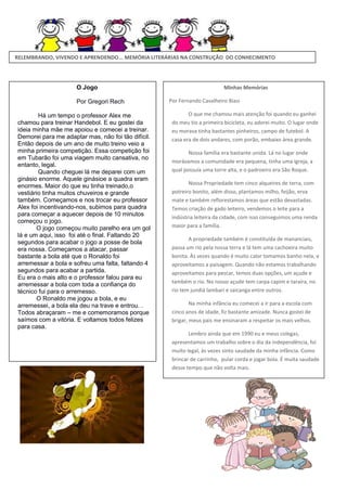 RELEMBRANDO, VIVENDO E APRENDENDO... MEMÓRIA LITERÁRIAS NA CONSTRUÇÃO DO CONHECIMENTO

O Jogo
Por Gregori Rech
Há um tempo o professor Alex me
chamou para treinar Handebol. E eu gostei da
ideia minha mãe me apoiou e comecei a treinar.
Demorei para me adaptar mas, não foi tão difícil.
Então depois de um ano de muito treino veio a
minha primeira competição. Essa competição foi
em Tubarão foi uma viagem muito cansativa, no
entanto, legal.
Quando cheguei lá me deparei com um
ginásio enorme. Aquele ginásioe a quadra eram
enormes. Maior do que eu tinha treinado,o
vestiário tinha muitos chuveiros e grande
também. Começamos e nos trocar eu professor
Alex foi incentivando-nos, subimos para quadra
para começar a aquecer depois de 10 minutos
começou o jogo.
O jogo começou muito parelho era um gol
lá e um aqui, isso foi até o final. Faltando 20
segundos para acabar o jogo a posse de bola
era nossa. Começamos a atacar, passar
bastante a bola até que o Ronaldo foi
arremessar a bola e sofreu uma falta, faltando 4
segundos para acabar a partida.
Eu era o mais alto e o professor falou para eu
arremessar a bola com toda a confiança do
técnico fui para o arremesso.
O Ronaldo me jogou a bola, e eu
arremessei, a bola ela deu na trave e entrou. .
Todos abraçaram – me e comemoramos porque
saímos com a vitória. E voltamos todos felizes
para casa.

Minhas Memórias
Por Fernando Cavalheiro Biasi
O que me chamou mais atenção foi quando eu ganhei
do meu tio a primeira bicicleta, eu adorei muito. O lugar onde
eu morava tinha bastantes pinheiros, campo de futebol. A
casa era de dois andares, com porão, embaixo área grande.
Nossa família era bastante unida. Lá no lugar onde
morávamos a comunidade era pequena, tinha uma igreja, a
qual possuía uma torre alta, e o padroeiro era São Roque.
Nossa Propriedade tem cinco alqueires de terra, com
potreiro bonito, além disso, plantamos milho, feijão, erva
mate e também reflorestamos áreas que estão devastadas.
Temos criação de gado leiteiro, vendemos o leite para a
indústria leiteira da cidade, com isso conseguimos uma renda
maior para a família.
A propriedade também é constituída de mananciais,
passa um rio pela nossa terra e lá tem uma cachoeira muito
bonita. Às vezes quando é muito calor tomamos banho nela, e
aproveitamos a paisagem. Quando não estamos trabalhando
aproveitamos para pescar, temos duas opções, um açude e
também o rio. No nosso açude tem carpa capim e taraíra, no
rio tem jundiá lambari e saicanga entre outros.
Na minha infância eu comecei a ir para a escola com
cinco anos de idade, fiz bastante amizade. Nunca gostei de
brigar, meus pais me ensinaram a respeitar os mais velhos.
Lembro ainda que em 1990 eu e meus colegas,
apresentamos um trabalho sobre o dia da independência, foi
muito legal, às vezes sinto saudade da minha infância. Como
brincar de carrinho, pular corda e jogar bola. É muita saudade
desse tempo que não volta mais.

 