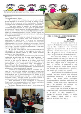 É DEVER DO ALUNO CONHECER PARA ENTÃO OPINAR ...

O Retorno
Por Ivone Aparecida Moreira
Em certo período escolar, uma grande quantidade de
alunos desistem da escola por não gostar de estudar, outros,
desistem de forma absurda, por ter que trabalhar. O segundo
caso ainda existe atualmente, mas se dava mais antigamente.
Para quem parou de estudar, é importante pensar
seriamente na possibilidade de voltar, pois as oportunidades,
em sua grande maioria, as boas pararam de aparecer, e todo
mundo merece o melhor, mas para isso é preciso correr atrás.
Você pode estar se perguntando: Por quê? Simples, porque um
futuro melhor depende de um conhecimento mais amplo, o que
só o estudo proporciona.
Uma razão para voltar a estudar é que terminando o
ensino médio, você poderá fazer uma faculdade, e se
especializar em alguma área e tornar-se um profissional
especializado, outra razão é que a maioria dos concursos
públicos pedem no mínimo o segundo grau completo. E ainda
outro fator mais importante, é a satisfação pessoal, saber que
concluiu algo. Sim essa satisfação principalmente é o que deve
mover você a voltar aos estudos.
È tão bom saber que você concluiu uma etapa de sua
vida escolar, e que poderá ter seu diploma e prestar em
vestibular ou um concurso público, ou então poderá levar seu
currículo em uma boa empresa.
A escola além de ensinar, nos oferece a parte social da
nossa vida, através dela nós fazemos novas amizades. "A
educação ajuda as pessoas a desenvolver habilidades,
melhorar a sua condição social e ter acesso a redes que
podem ajudá-las a terem mais conquistas sociais", dizem os
pesquisadores OCDE (Organização para a Cooperação e
Desenvolvimento EconômicoSegundo o estudo da OCDE, as
pessoas que estudam mais são mais felizes porque têm maior
satisfação em diferentes esferas de sua vida.
Esse nível de satisfação pessoal é de, em média, 18% a
mais para que têm nível superior em relação àquelas que
pararam no ensino médio. E ainda em relação ao aumento da
expectativa de vida, o estudo mostra que um homem de 30
anos, por exemplo, pode viver mais de 51 anos, caso tenha
formação superior, enquanto aquele que cursou apenas o
ensino médio viveria mais 43, ou seja, oito anos menos.
Esta disparidade é mais acentuada na República
Tcheca, onde os graduados podem viver 17 anos a mais. Já os
portugueses, asseguraram a diferença mais baixa.
Então em que está pensando ainda? Venha fazer parte
dessa turma.

SAÚDE NO TRABALHO A IMPORTÂNCIA DESTE EM
FRIGORÍFICOS
Por Maria de
Lourdes Filippini

Devido ao movimento repetitivo e
acelerado do trabalho nas empresas muitas
pessoas têm problemas nos membros
superiores especialmente. O movimento
repetitivo é o vilão na indústria do trabalho.
A falta de ginástica laboral tem contribuído
para a má qualidade de vida do trabalhador.
O funcionário começa a ter vários
problemas como não conseguir realizar suas
funções como, por exemplo, trabalhar com
serra, faca, erguer peso e acompanhar o
ritmo de trabalho. A compreensão dos
colegas é necessária nesses casos, porque
eles pensam que a situação não é grave ou
até mesmo que o colega esta fingindo.
A pessoa além de sentir muitas dores
começa a se sentir inútil e pode inclusive
desenvolver depressão,
e esta pessoa
precisa
de muito apoio psicológico
principalmente da família e assistência da
empresa . Muitas vezes, ainda o funcionário
precisa ser afastado
do trabalho
ou
remanejado de função na empresa.
Uma atitude que precisa ser pensada
nas empresas é o investimento na qualidade
de trabalho de seus funcionários ,
apresentado propostas de exercícios físicos
que ajudem a evitar doenças como
bursites, tendinites entre outras.

 