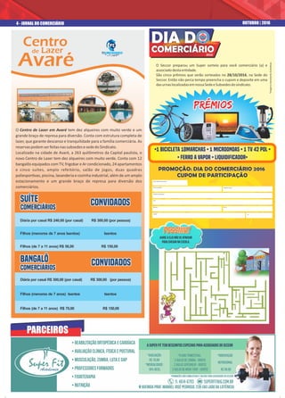 A Super Fit tem descontos especiais para associados do Seccor
*Plano Trimestral:
2 aulas de Zumba - grátis
2 aulas Sertanejo - grátis
2 aulas de Muay Thay - grátis
*Orientação
Nutricional
R$ 30.00
*Avaliação:
R$ 10,00
*Mensalidade:
10% DEsc.
• Reabilitação Ortopédica e Cardíaca
• Avaliação Clínica, Física e Postural
• Musculação, Zumba, Luta e GAP
• Professores Formados
• Fisioterapia
• Nutrição Avenida Prof. Manoel José Pedroso, 239 (ao lado da Lotérica)
*Promoções não cumulativas e válidas para associados do SECCOR
O Seccor preparou um Super sorteio para você comerciário (a) e
associadodestaentidade.
São cinco prêmios que serão sorteados no 28/10/2016, na Sede do
Seccor. Então não perca tempo preencha o cupom e deposite em uma
dasurnaslocalizadasemnossaSedeeSubsedesdosindicato.
Super FitAcademia
Super FitAcademia
Centro
de Lazer
Avaré
Diária por casal R$ 300,00 (por casal) R$ 300,00 (por pessoa)
Filhos (menores de 7 anos) Isentos Isentos
Filhos (de 7 a 11 anos) R$ 70,00 R$ 150,00
SUÍTESUÍTE
ComerciáriosComerciários
SUÍTE
Comerciários
ConvidadosConvidadosConvidados
Diária por casal R$ 240,00 (por casal) R$ 300,00 (por pessoa)
Filhos (menores de 7 anos Isentos) Isentos
Filhos (de 7 a 11 anos) R$ 56,00 R$ 150,00
BANGALÔBANGALÔ
ComerciáriosComerciários
BANGALÔ
Comerciários
ConvidadosConvidadosConvidados
O Centro de Lazer em Avaré tem dez alqueires com muito verde e um
grande braço de represa para diversão. Conta com estrutura completa de
lazer, que garante descanso e tranquilidade para a família comerciária. As
reservaspodemserfeitasnassubsedesesededoSindicato.
Localizado na cidade de Avaré, a 263 quilômetros da Capital paulista, o
novo Centro de Lazer tem dez alqueires com muito verde. Conta com 12
bangalôs equipados com TV, frigobar e Ar condicionado, 24 apartamentos
e cinco suítes, amplo refeitório, salão de jogos, duas quadras
poliespor vas, piscina, lavanderia e cozinha industrial, além de um amplo
estacionamento e um grande braço de represa para diversão dos
comerciários.
4 - JORNAL DO COMERCIÁRIO OUTUBRO | 2016
PROMOÇÃO: DIA DO COMERCIÁRIO 2016PROMOÇÃO: DIA DO COMERCIÁRIO 2016
CUPOM DE PARTICIPAÇÃOCUPOM DE PARTICIPAÇÃO
PROMOÇÃO: DIA DO COMERCIÁRIO 2016
CUPOM DE PARTICIPAÇÃO
Nº da Matrícula de Sócio
Nome completo
Telefone Residencial
Rua
Número
Cidade UF
Telefone Celular
Bairro
Psssiiiu!Psssiiiu!Psssiiiu!
Ajude a Elis não se atrasar
para chegar na escola.
PRÊMIOSPRÊMIOSPRÊMIOS
*Imagensmeramenteilustrativas.
PARCEIROS
2016
COMERCIÁRIO
 