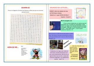 MUNDO DA LEITURA...
NOME:O velho dos cabelos de mola.
AUTOR:Walmor Santos
“Adorei ler, é super SHOW DE BOLA.”
Yasmim—Turma 51
Menino plugado.com
O livro conta a história de um menino que sim-
plesmente vivia na frente do computador ou até
mesmo no celular. Ele mal saía da escola e já esta-
va plugado...Mas bem no final acontece uma coisa
incrível....LEIA PARA SABER....É MUITO BOM!
Guilherme Vilarinho—51
Nunca houve um coelho tão terrível quanto o Coelho
Mau. Pelo menos é isso que você pensaria se lesse a
carta que ele deixou para os pais ao voltar da escola...
Caroline T: 51
Este livro fala sobre uma
aventura muito
legal e divertida,
você TEM QUE
LER PARA DESCO-
BRIR!
CAÇADORES
DE ENIGMAS
Anderson—51
“A Biblioteca é um lugar onde todos po-
dem buscar, através de pesquisa nos li-
vros, mais conhecimentos, além de ser um
lugar de leitura que nos leva a viajar pelo
mundo da imaginação”, diz a bibliotecária
Leonice. Kauã T: 51
Biblioteca
Vicente Barta
DIVIRTA-SE
Procure no diagrama 10 valores que devemos cultivar para que nos tornemos
pessoas do bem.
HORA DE RIR...
 
