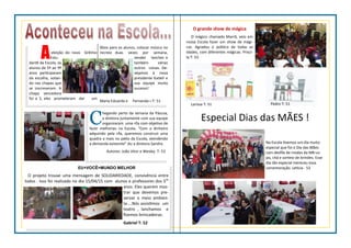 Aeleição do novo Grêmio
Estu-
dantil da Escola, os
alunos de 5º ao 9º
anos participaram
da escolha, votan-
do nas chapas que
se inscreveram. A
chapa vencedora
foi a 3, eles prometeram dar um
Xbox para os alunos, colocar música no
recreio duas vezes por semana,
vender lanches e
também várias
outros coisas. De-
sejamos à nova
presidente Katieli e
sua equipe muito
sucesso!
Maria Eduarda e Fernanda—T: 51
C
hegando perto da semana da Páscoa,
a diretora juntamente com sua equipe
organizaram uma rifa com objetivo de
fazer melhorias na Escola. “Com o dinheiro
adquirido pela rifa, queremos construir uma
quadra a mais no pátio da Escola, atendendo
a demanda existente” diz a diretora Sandra.
Autores: João Vitor e Wesley T: 53
EU+VOCÊ=MUNDO MELHOR
O projeto trouxe uma mensagem de SOLIDARIEDADE, convivência entre
todos . Isso foi realizado no dia 15/04/15 com alunos e professores dos 5os
anos. Eles querem mos-
trar que devemos pre-
servar o meio ambien-
te....Nós assistimos um
teatro , lanchamos e
fizemos brincadeiras.
Gabriel T: 52
O grande show de mágica
O mágico chamado Marrã, veio em
nossa Escola fazer um show de mági-
cas. Agradou o público de todas as
idades, com diferentes mágicas. Prisci-
la T: 53
Especial Dias das MÃES !
Na Escola tivemos um dia muito
especial que foi o Dia das Mães
com desfile de modas da MB Lo-
jas, chá e sorteio de brindes. Esse
dia tão especial mereceu essa
comemoração. Letícia - 53
Larissa T: 51 Pedro T: 51
 