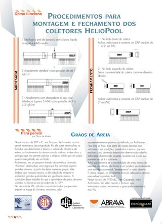 PROCEDIMENTOS

PARA
MONTAGEM E FECHAMENTO DOS
COLETORES HELIOPOOL
1 - No lado direito do coletor:
Aplicar veda rosca e conectar um CAP roscável de
1 1/2“ em PVC

2 Acoplamento standard - para pressões de até 1
kgf/cm2

2 - No lado esquerdo do coletor:
Serrar a extremidade do coletor conforme desenho
abaixo:

FECAHAMENTO

MONTAGEM

1 Lubrificar o anel de borracha com silicone líquido
ou água e sabão neutro.

3 - Acoplamento com abraçadeira de aço inox
(referência Suprens 51-64) - para pressões de 1 à
2,5 kgf/cm2

Para pensar
por Oscar de Mattos

GRÃOS

Nasce no ano de 287 a.C., em Siracusa, Archimedes, o mais
genial matemático da antiguidade. Foi ele quem desenvolveu as
fórmulas que determinam a área e o volume do cilindro e da
esfera; os fundamentos da alavanca e da roldana; e descobriu o
princípio que nos permite calcular o empuxo sofrido por um corpo
quando mergulhado em um fluído.
Archimedes, em um pequeno tratado de aritmética chamado
"Arenário", desenvolveu uma regra que lhe permitiria exprimir
grandes números, a partir das letras numerais gregas. Vale
lembrar que, naquela época, a dificuldade de imaginar e
simbolizar grandes quantidades era igualmente imensa. A
conclusão desse trabalho foi que a quantidade de grãos de areia
contidas no Universo era da ordem de 1x1064.
Na década de 70, cálculos computadorizados que permitem
exprimir a massa do Universo, encontrou valor

Aplicar veda rosca e conectar um CAP roscável de
2“ em PVC

DE

AREIA

surpreendentemente próximo ao definido por Archimedes .
Nos dias de hoje, boa parte de nossas decisões são
embasadas em equações, postulados e teorias, que nos
ensinam como devemos desenvolver determinado trabalho,
administrar determinada situação, levando–nos a crer que
somente isso já é o suficiente .
Acho que devemos ter a sensibilidade de antes mesmo de
executar um cálculo, dar forma a um produto, ou implementar
uma estratégia comercial, "enxergarmos" o nosso objetivo.
E utilizar, depois, as ferramentas técnicas adequadas apenas
para refinar o produto final.
Nasce no ano de 1930 d.C., em Caçapava, outro
Archimedes, tão sábio quanto o primeiro que,
entre tantas coisas, me ensinou o gosto pela matemática:
meu Pai.

EMPRESA ASSOCIADA

4

 