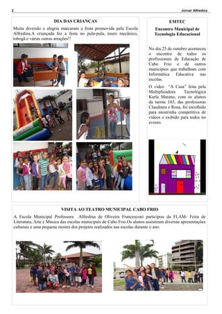 2

Jornal Alfredina

DIA DAS CRIANÇAS

EMTEC

Muita diversão e alegria marcaram a festa promovida pela Escola
Alfredina.A criançada fez a festa no pula-pula, touro mecânico,
tobogã e várias outras atrações!!

Encontro Municipal de
Tecnologia Educacional
No dia 25 de outubro aconteceu
o encontro de todos os
profissionais de Educação de
Cabo Frio e de outros
municípios que trabalham com
Informática Educativa nas
escolas.
O vídeo “A Casa” feita pela
Multiplicadora
Tecnológica
Karla Marano, com os alunos
da turma 103, das professoras
Claudinea e Rosa, foi escolhido
para mostrinha competitiva de
vídeos e exibido para todos no
evento.

VISITA AO TEATRO MUNICIPAL CABO FRIO
A Escola Municipal Professora Alfredina de Oliveira Francesconi participou da FLAM- Feira de
Literatura, Arte e Música das escolas municipais de Cabo Frio.Os alunos assistiram diversas apresentações
culturais e uma pequena mostra dos projetos realizados nas escolas durante o ano.

 