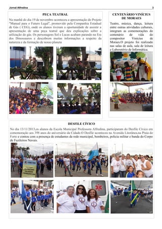 Jornal Alfredina

3

PEÇA TEATRAL
Na manhã do dia 19 de novembro aconteceu a apresentação do Projeto
"Manual para o Futuro Legal", promovido pela Companhia Estadual
de Gás ( CEG), onde os alunos tiveram a oportunidade de assistir a
apresentação de uma peça teatral que deu explicações sobre a
utilização do gás. Os personagens Sol e Lucas acabam parando na Era
dos Dinossauros e descobrem muitas informações a respeito da
natureza e da formação de nosso planeta

CENTENÁRIO VINÍCIUS
DE MORAES
Teatro, música, dança, leitura
entre outras atividades culturais,
integram as comemorações do
centenário
de
vida
do
compositor
Vinícius
de
Moraes.O projeto foi realizado
nas salas de aula, sala de leitura
e Laboratório de Informática.

DESFILE CÍVICO
No dia 13/11/2013,os alunos da Escola Municipal Professora Alfredina, participaram do Desfile Cívico em
comemoração aos 398 anos do aniversário da Cidade.O Desfile aconteceu na Avenida Litorânea,na Praia do
Forte e contou com a presença de estudantes da rede municipal, bombeiros, policia militar e banda do Corpo
de Fuzileiros Navais.

 