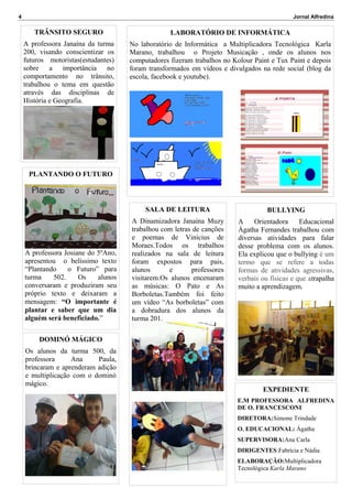 4

Jornal Alfredina

TRÂNSITO SEGURO

LABORATÓRIO DE INFORMÁTICA

A professora Janaína da turma
200, visando conscientizar os
futuros motoristas(estudantes)
sobre a importância no
comportamento no trânsito,
trabalhou o tema em questão
através das disciplinas de
História e Geografia.

No laboratório de Informática a Multiplicadora Tecnológica Karla
Marano, trabalhou o Projeto Musicação , onde os alunos nos
computadores fizeram trabalhos no Kolour Paint e Tux Paint e depois
foram transformados em vídeos e divulgados na rede social (blog da
escola, facebook e youtube).

PLANTANDO O FUTURO

SALA DE LEITURA

A professora Josiane do 5ºAno,
apresentou o belíssimo texto
“Plantando
o Futuro” para
turma
502.
Os
alunos
conversaram e produziram seu
próprio texto e deixaram a
mensagem: “O importante é
plantar e saber que um dia
alguém será beneficiado.”

BULLYING

A Dinamizadora Janaína Muzy
trabalhou com letras de canções
e poemas de Vinícius de
Moraes.Todos os trabalhos
realizados na sala de leitura
foram expostos para pais,
alunos
e
professores
visitarem.Os alunos encenaram
as músicas: O Pato e As
Borboletas.Também foi feito
um vídeo “As borboletas” com
a dobradura dos alunos da
turma 201.

A
Orientadora
Educacional
Ágatha Fernandes trabalhou com
diversas atividades para falar
desse problema com os alunos.
Ela explicou que o bullying é um
termo que se refere a todas
formas de atividades agressivas,
verbais ou físicas e que atrapalha
muito a aprendizagem.

DOMINÓ MÁGICO
Os alunos da turma 500, da
professora
Ana
Paula,
brincaram e aprenderam adição
e multiplicação com o dominó
mágico.

EXPEDIENTE
E.M PROFESSORA ALFREDINA
DE O. FRANCESCONI
DIRETORA:Simone Trindade
O. EDUCACIONAL: Ágatha
SUPERVISORA:Ana Carla
DIRIGENTES:Fabrícia e Nádia
ELABORAÇÃO:Multiplicadora
Tecnológica Karla Marano

 