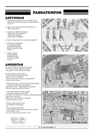 JC - O Jornal do Colégio - 11
PASSATEMPOS
ADIVINHAS
1 - É pequeno, pequenino mas com tal poder e arte,
Que se não o colam bem não vai a nenhuma parte !
O que é?
2 - Qual é coisa qual é ela que entra primeiro e só
depois abre a porta?
3 - O que é que anda muito devagar,
apesar de ter muitas patinhas?
Trepa, trepa onde quer
só para roer as folhinhas!
4 - Qual o Oceano que não se zanga com ninguém?
5 - No Verão sou fresquinho,
No Inverno geladinho.
Se mudam de posição,
Mudo eu logo de direção.
O que é?
6 - Sempre quietas,
Sempre agitadas,
Dormindo de dia,
De noite acordadas.
O que é?
ANEDOTAS
Na escola a professora pergunta a um aluno:
- És do reino animal, vegetal ou mineral?
- Do vegetal... chamo-me José da Horta!
Iam duas serpentes, lado a lado, e,
a certa altura, uma pergunta à outra:
- Sabes se somos venenosas?
- Acho que não somos. Porque é que perguntas?
- Porque mordi a língua!
- Senhor Padre, parti a cabeça ao Zé com uma pedrada!
– Exclama, o Joãozinho, cheio de pena.
- Meu filho, erraste! – Repreendeu-o o sacerdote.
- Não errei nada, acertei-lhe em cheio!
- Em quantas partes se divide a perna?
- pergunta o professor ao Zé Carlos.
O Zé Carlos não sabia, mas o amigo ao lado segredou-lhe:
- Anca, coxa, perna e pé.
O Zé Carlos, não ouviu bem e respondeu:
- Anda, coxa, põe-te em pé...
- Toninho, diga-me quantos são
e os nomes dos Continentes.
- ?!
- Não me diga que não sabe?!
Uma coisa tão simples, lembre-se das cinco vogais…
Vá! Eu ajudo: Á..si..a
- Ai! Já sei! Ásia, Ésia, Ísia, Ósia e Úsia!
Soluções:
adivinhas
-
1
-
O
selo;
2
-
A
chave;
3
–
lagarta;
4
-
O
Pacifico;
5
–
Vento;
6
-
As
estrelas
Mariana -5º Ano
Francisco -5º Ano
Nuno Aires -5º Ano
 