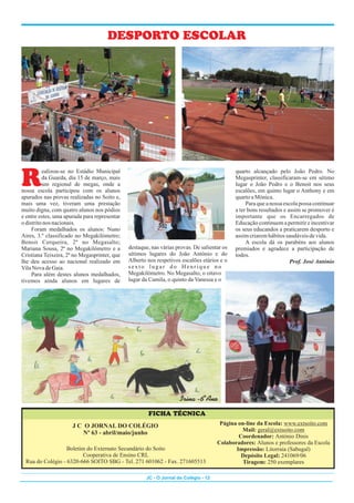 R
ealizou-se no Estádio Municipal quarto alcançado pelo João Pedro. No
da Guarda, dia 15 de março, mais Megasprinter, classificaram-se em sétimo
um regional de megas, onde a lugar o João Pedro e o Benoit nos seus
nossa escola participou com os alunos escalões, em quinto lugar o Anthony e em
apurados nas provas realizadas no Soito e, quartoaMónica.
mais uma vez, tiveram uma prestação Para que a nossa escola possa continuar
muito digna, com quatro alunos nos pódios a ter bons resultados e assim se promover é
e entre estes, uma apurada para representar importante que os Encarregados de
odistritonos nacionais. Educação continuem a permitir e incentivar
Foram medalhados os alunos: Nuno os seus educandos a praticarem desporto e
Aires, 3.º classificado no Megakilómetro; assimcriaremhábitossaudáveisdevida.
Benoit Cerqueira, 2º no Megasalto; A escola dá os parabéns aos alunos
destaque, nas várias provas. De salientar os
Mariana Sousa, 2ª no Megakilómetro e a premiados e agradece a participação de
sétimos lugares do João António e do
Cristiana Teixeira, 2ª no Megasprinter, que todos.
Alberto nos respetivos escalões etários e o
lhe deu acesso ao nacional realizado em Prof. José António
sexto lugar do Henrique no
VilaNova deGaia.
Megakilómetro. No Megasalto, o oitavo
Para além destes alunos medalhados,
lugar da Camila, o quinto da Vanessa e o
tivemos ainda alunos em lugares de
JC - O Jornal do Colégio - 12
J C O JORNAL DO COLÉGIO
Nº 63 - abril/maio/junho
FICHA TÉCNICA
Página on-line da Escola: www.extsoito.com
Mail: geral@extsoito.com
Coordenador: António Dinis
Colaboradores: Alunos e professores da Escola
Impressão: Litorraia (Sabugal)
Depósito Legal: 241069/06
Tiragem: 250 exemplares
Boletim do Externato Secundário do Soito
Cooperativa de Ensino CRL
Rua do Colégio - 6320-666 SOITO SBG - Tel. 271 601062 - Fax. 271605513
Irina -6ºAno
DESPORTO ESCOLAR
 
