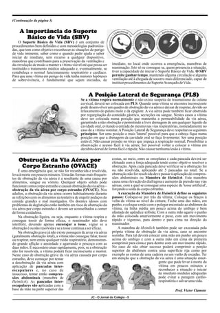 JC - O Jornal do Colégio - 5
(Continuação da página 3)
A importância do Suporte
Básico de Vida (SBV)
O Suporte Básico de Vida (SBV) é um conjunto de
procedimentos bem definidos e com metodologias padroniza-
das, que tem como objetivo reconhecer as situações de perigo
de vida iminente, saber como e quando pedir ajuda e saber
iniciar de imediato, sem recurso a qualquer dispositivo,
manobras que contribuam para a preservação da ventilação e
imediato, no local onde ocorreu a emergência, manobras de
da circulação de modo a manter a vítima viável até que possa ser
reanimação. Isto só se consegue se, quem presencia a situação,
instituído o tratamento médico adequado e, eventualmente, se
tiver a capacidade de iniciar o Suporte Básico de Vida. O SBV
restabeleça o normal funcionamento respiratório e cardíaco.
permite ganhar tempo, mantendo alguma circulação e alguma
Para que uma vítima em perigo de vida tenha maiores hipóteses
ventilação até à chegada de socorro mais diferenciado, capaz de
de sobrevivência, é fundamental que sejam iniciadas, de
instituirprocedimentosdeSuporteAvançadodeVida.
A Posição Lateral de Segurança (PLS)
Se a vítima respira normalmente e não existe suspeita de traumatismo da coluna
cervical, deverá ser colocada em PLS. Quando uma vítima se encontra inconsciente
pode desenvolver um quadro de obstrução da via aérea e deixar de respirar, devido ao
relaxamento do palato mole e da epiglote. A via aérea pode também ficar obstruída
por regurgitação do conteúdo gástrico, secreções ou sangue. Nestes casos a vítima
deve ser colocada numa posição que mantenha a permeabilidade da via aérea,
garantindo a não obstrução e permitindo a livre drenagem de um qualquer líquido da
cavidade oral, evitando a entrada do mesmo nas vias respiratórias, nomeadamente no
caso de a vítima vomitar.APosição Lateral de Segurança deve respeitar os seguintes
princípios: Ser uma posição o mais 'lateral' possível para que a cabeça fique numa
posição em que a drenagem da cavidade oral se faça livremente; Ser uma posição
estável; Não causar pressão no tórax que impeça a respiração normal; Possibilitar a
observação e acesso fácil à via aérea; Ser possível voltar a colocar a vítima em
decúbitodorsaldeformafácilerápida;Nãocausarnenhumalesãoàvítima.
costas, ao meio, entre as omoplatas e cada pancada deverá ser
Obstrução da Via Aérea por efetuada com a força adequada tendo como objetivo resolver a
obstrução. Após cada pancada deve verificar se a obstrução foi
Corpo Estranho (OVACE)
ou não resolvida, aplicando até 5 pancadas no total. Se a
É uma emergência que, se não for reconhecida e resolvida,
obstrução não for resolvida deve passar à aplicação de compres-
leva à morte em poucos minutos. Uma das formas mais frequen-
sões abdominais ou Manobra de Heimlich. Esta manobra
tes de obstrução da via aérea é a resultante de uma causa por
causa uma elevação do diafragma e aumento da pressão nas vias
alimentos, sangue ou vómito. Qualquer objeto sólido pode
aéreas, com a qual se consegue uma espécie de 'tosse artificial',
funcionar como corpo estranho e causar obstrução da via aérea –
forçandoasaídadocorpoestranho.
obstrução da via aérea por corpo estranho (OVACE). Nos
A execução da Manobra de Heimlich define os seguintes
adultos, a obstrução da via aérea ocorre habitualmente durante
passos: Coloque-se por trás da vítima; Coloque os braços à
as refeições com os alimentos na tentativa de engolir pedaços de
volta da vítima ao nível da cintura; Feche uma das mãos, em
comida grandes e mal mastigados. Os doentes idosos com
punho, e coloque a mão com o polegar encostado ao abdómen da
problemas de deglutição estão também em risco de obstrução da
vítima, na linha média um pouco acima do umbigo e bem
via aérea por corpo estranho e devem ser aconselhados a comer
afastada do apêndice xifóide; Com a outra mão agarre o punho
deformacuidadosa.
da mão colocada anteriormente e puxe, com um movimento
Na obstrução ligeira, ou seja, enquanto a vítima respira e
rápido e vigoroso, para dentro e para cima na direção do
consegue tossir de forma eficaz, o reanimador não deve
reanimador.
interferir, devendo apenas encorajar a tosse, vigiar se a
A manobra de Heimlich também pode ser executada pela
obstruçãoéou nãoresolvidaese atosse continuaaser eficaz.
própria vítima de obstrução da via aérea, caso se encontre
Na obstrução grave já não existe passagem de ar na via aérea
sozinha. Para tal deverá colocar uma mão em punho um pouco
(geralmente obstrução total), a vítima não consegue falar, tossir
acima do umbigo e com a outra mão em cima da primeira
ou respirar, nem emite qualquer ruído respiratório, demonstran-
comprimir para cima e para dentro com um movimento rápido.
do grande aflição e ansiedade e agarrando o pescoço com as
No caso de não obter sucesso poderá comprimir a porção
duas mãos. É necessário atuar rapidamente, pois, se a obstrução
superior do abdómen contra uma superfície rija como por
não for resolvida, a vítima poderá ficar inconsciente e morrer.
exemplo as costas de uma cadeira ou um varão de escadas. Ter
Neste caso de obstrução grave da via aérea causada por corpo
em atenção que a obstrução da via aérea é uma situação emer-
estranho, deve começar por tentar
gente que pode levar à morte da
a desobstrução da via aérea com
vítima em poucos minutos e
aplicação de pancadas inter-
reconhecer a situação e iniciar
escapulares e, no caso de
de imediato medidas adequadas
insucesso, tentar então compres-
pode evitar a paragem cardio-
sões abdominais (manobra de
respiratóriaesalvarumavida.
Heimlich). As pancadas inter-
escapulares são aplicadas com a
base da mão na parte superior das Prof. Victor Clamote
 