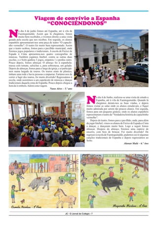 JC - O Jornal do Colégio - 7
Magarida Martins - 6ºAno
N
N
o dia 4 de junho fomos até Espanha, até à vila de
Fuenteguinaldo. Assim que lá chegámos, fomos
muito bem recebidos, e tivemos direito a uma visita
guiada pela escola que nos recebeu. Em seguida, os alunos
espanhóis apresentaram-nos uma peça de teatro “O capuchi-
nho vermelho”. O teatro foi muito bem representado. Assim
que o teatro acabou, fomos para o pavilhão municipal, onde
fizemos jogos populares e tradicionais. A escola de Freixo de
Espada à Cinta apresentou-nos quatro coreografias de
músicas. Também jogámos futebol, contra as outras duas
escolas, e o Soito ganhou 3 jogos, empatou 1 e perdeu outro.
Pouco depois, fomos almoçar. O almoço foi à espanhola:
massa com tomate, salsichas e, para sobremesa, um gelado.
Depois de almoçar, fomos para o largo da igreja, e ai participá-
mos numa largada de touros. Os touros eram de plástico,
tinham uma roda e havia pessoas a empurrar. Fartámo-nos de
correr a fugir dos touros, foi muito divertido! Regressámos à
escola, onde assistimos a um espetáculo de músicas e danças
tradicionais daquela zona de Espanha. Pouco depois chegou a
horadeirembora.Adoreiestaviagem.
Nuno Aires – 5.º ano
o dia 4 de Junho, realizou-se uma visita de estudo a
Espanha, até à vila de Fuenteguinaldo. Quando lá
chegámos deram-nos as boas vindas, e depois
fomos visitar as salas onde os alunos estudavam, e fiquei
muito admirada por serem tão poucos alunos. Em seguida,
fomos para um pequeno ginásio, onde os alunos espanhóis
representaram o teatro da “Verdadeira história do capuchinho
vermelho”.
Depois do teatro, fomos para o pavilhão, onde, para além
de jogar futebol, vimos os alunos de Freixo de Espada a Cinta
a dançar, e dançaram muito bem. Logo a seguir fomos
almoçar. Despois do almoço, fizemos uma espécie de
encerro, com bois de brincar. Foi muito divertido! De
regresso à escola de Fuenteguinaldo, pudemos ouvir algumas
canções tradicionais de Espanha e depois regressámos ao
Soito.
Alanan Malú – 6.º Ano
Viagem de convívio a Espanha
“CONOCIÉNDONOS”
Camila Nicolau - 5ºAno
 