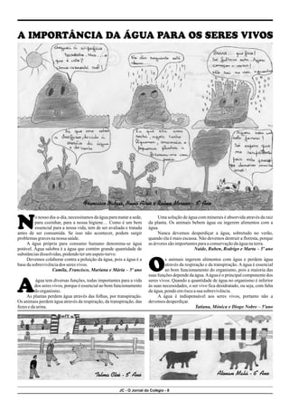JC - O Jornal do Colégio - 8
o nosso dia-a-dia, necessitamos da água para matar a sede, Uma solução de água com minerais é absorvida através da raiz
para cozinhar, para a nossa higiene… Como é um bem da planta. Os animais bebem água ou ingerem alimentos com a
Nessencial para a nossa vida, tem de ser avaliada e tratada água.
antes de ser consumida. Se isso não acontecer, podem surgir Nunca devemos desperdiçar a água, sobretudo no verão,
problemasgravesnanossa saúde. quando ela é mais escassa. Não devemos destruir a floresta, porque
A água própria para consumo humano denomina-se água as árvoressão importantesparaaconservaçãodaáguanaterra.
potável. Água salobra é a água que contém grande quantidade de Naíde, Ruben, Rodrigo e Marta – 5º ano
substânciasdissolvidas,podendoterumaspetoturvo.
Devemos colaborar contra a poluição da água, pois a água é a s animais ingerem alimentos com água e perdem água
basedasobrevivênciados seres vivos. através da respiração e da transpiração.Aágua é essencial
Camila, Francisco, Mariana e Mária – 5º ano Oao bom funcionamento do organismo, pois a maioria das
suas funções depende da água.Aágua é o principal componente dos
água tem diversas funções, todas importantes para a vida seres vivos. Quando a quantidade de água no organismo é inferior
dos seres vivos, porque é essencial ao bom funcionamento às suas necessidades, o ser vivo fica desidratado, ou seja, com falta
Adoorganismo. deágua,pondoemriscoasua sobrevivência.
As plantas perdem água através das folhas, por transpiração. A água é indispensável aos seres vivos, portanto não a
Os animais perdem água através da respiração, da transpiração, das devemosdesperdiçar.
fezesedaurina. Tatiana, Mónica e Diogo Nobre – 5ºano
A IMPORTÂNCIA DA ÁGUA PARA OS SERES VIVOS
Francisco Nabais, Nuno Aires e Ruben Moreno - 5º Ano
Telma Cloé - 5º Ano Alonan Malú - 6º Ano
 