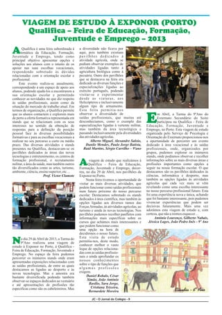 JC - O Jornal do Colégio - 9
A
E
A
N
a diversidade não ficava por
Qualifica é uma feira subordinada à
aqui, pois também existiam
temática da Educação, Formação,
pavilhões dedicados à
Juventude e Emprego, tendo como
atividade agrícola, onde se
principal objetivo apresentar opções e
podiam observar exemplos de
soluções aos alunos com o intuito de os
atividades ligadas tanto à
apoiar nas suas escolhas vocacionais,
agricultura biológica como à
respondendo sobretudo às dúvidas
pecuária. Outro dos pavilhões
relacionadas com a orientação escolar e
que se destacava na feira era
profissional.
dedicado as diversas funções e
Este evento realiza-se anualmente,
especializações ligadas ao
correspondendo a um espaço de apoio aos
exército português, podendo
alunos, podendo ajudá-los a encontrarem a
visitar-se e experimentar
sua orientação escolar e permitindo
desde as viaturas, aos
conhecer as novidades no que diz respeito
Helicópteros e inclusivamente
às saídas profissionais, assim como da
algum tipo de armamento.
situação do mercado de trabalho atual. Em
Esta feira permitiu-nos
termos de organização, a Qualifica permite
observar a diversidade de
que os alunos contactem e explorem mais m Abril, a Turma do 9ºAno do
saídas profissionais, que muitas até
de perto a oferta formativa representada em Externato Secundário do Soito
desconhecíamos, como o exemplo das
stands que se relacionam com os seus participou na Qualifica - Feira de
especializações ligadas à vertente militar,
interesses no sentido da obtenção de Educação, Formação, Juventude e
mas também da área tecnológica e
respostas para a definição da posição Emprego, no Porto. Esta viagem de estudo
passando inclusivamente pela diversidades
pessoal face às diversas possibilidades organizada pelo Serviço de Psicologia e
das atividadesagrícolas.
formativas e para as escolhas vocacionais a Orientação do Externato proporcionou-nos
Alberto Miguel, Alexandre Saloio,
realizar no seu percurso a curto ou médio a oportunidade de percorrer um evento
Danilo Mendes, Paulo Jorge Batista,
prazo. Das diversas atividades e stands dedicado à área vocacional e às saídas
Raúl Martins, Sérgio Carrilho – 9ºano
presentes na Qualifica, destacavam-se os profissionais, onde, organizados por
pavilhões dedicados às áreas das novas grupos, pudemos explorar os inúmeros
tecnologias e entretenimento, os centros de stands, onde podíamos observar e recolher
formação profissional, o recrutamento informações sobre as mais diversas áreas e
viagem de estudo que realizámos à
militar, a área da saúde, mas também outros profissões importantes como opções a
Qualifica - Feira de Educação,
tão diversificados como as artes, turismo, seguir na nossa formação escolar. O que
Formação, Juventude e Emprego, decor-
ambiente,ciência,ensinosuperior,etc… destacamos são os pavilhões dedicados às
reu, no dia 29 de Abril, nos pavilhões da
ciências, informática e desporto, mas
Prof. Victor Clamote ExponornoPorto.
também as opções ligadas às atividades
Nesta feira tivemos a oportunidade de
agrícolas que cada vez mais se vêm
visitar as mais diversas atividades, que
revelando como uma escolha interessante
podem funcionar como saídas profissionais
no nosso percurso profissional futuro. Esta
num futuro próximo do nosso percurso
foi uma experiência nova e única, achando
escolar. Destacamos sobretudo os stands
que foi bastante interessante, pois pudemos
dedicados à área científica, mas também às
vivenciar experiências que podem ser
opções ligadas aos diversos ramos das
decisivas futuramente. Mais uma vez
ForçasArmadas, às atividades agrícolas, ao
adorámos esta viagem de estudo e, com
turismo e ainda às novas tecnologias. Nos
certeza,quenãoairemosesquecer…
pavilhões pudemos recolher panfletos com
António Lourenço, Gilberto Nabais,
informações mais específicas sobre os
Jéssica Lages, João Pedro Inês - 9º Ano
cursos que achámos mais interessantes e
que podem funcionar como
uma opção na hora de
decidirmos o nosso futuro.
Esta visita de estudo
o dia 29 deAbril de 2013, a Turma do
permitiu-nos, deste modo,
9ºAno realizou uma viagem de
conhecer melhor o vasto
estudo à Exponor no Porto, à Qualifica -
leque de opções relaciona-
Feira de Educação, Formação, Juventude e
das com as saídas profissio-
Emprego. No espaço da feira podemos
nais e ainda aprofundar os
percorrer os inúmeros stands onde eram
nossos conhecimentos
apresentadas exposições relacionadas com
sobre o tipo de funções que
as saídas profissionais, de entre as quais
a l g u m a s p r o f i s s õ e s
destacamos as ligadas ao desporto e às
exigem.
novas tecnologias. Mas a amostra era
Daniel Robalo, César
bastante diversificada podendo também
Simão, João António
observar-se espaços dedicados ao vestuário
Basílio, Sara Jorge,
e até apresentações de profissões tão
Cristiana Teixeira,
específicas como são os cabeleireiros. Mas
Bernardete Moreira
VIAGEM DE ESTUDO À EXPONOR (PORTO)
Qualifica – Feira de Educação, Formação,
Juventude e Emprego – 2013
Cláudia - 6º Ano
 