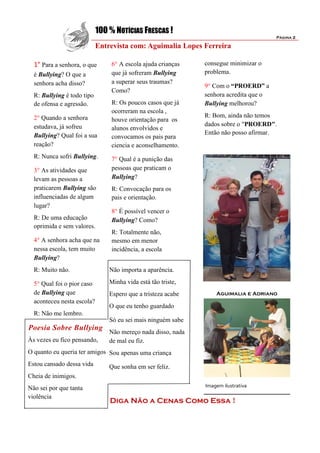 100 % NOTÍCIAS FRESCAS !
                                                                                       Página 2

                            Entrevista com: Aguimalia Lopes Ferreira

  1° Para a senhora, o que       6° A escola ajuda crianças   consegue minimizar o
  é Bullying? O que a            que já sofreram Bullying     problema.
  senhora acha disso?            a superar seus traumas?
                                                              9° Com o “PROERD” a
                                 Como?
  R: Bullying é todo tipo                                     senhora acredita que o
  de ofensa e agressão.          R: Os poucos casos que já    Bullying melhorou?
                                 ocorreram na escola ,
  2° Quando a senhora                                         R: Bom, ainda não temos
                                 houve orientação para os
  estudava, já sofreu                                         dados sobre o "PROERD".
                                 alunos envolvidos e
  Bullying? Qual foi a sua                                    Então não posso afirmar.
                                 convocamos os pais para
  reação?                        ciencia e aconselhamento.
  R: Nunca sofri Bullying.       7° Qual é a punição das
  3° As atividades que           pessoas que praticam o
  levam as pessoas a             Bullying?
  praticarem Bullying são        R: Convocação para os
  influenciadas de algum         pais e orientação.
  lugar?
                                 8° É possível vencer o
  R: De uma educação             Bullying? Como?
  oprimida e sem valores.
                                 R: Totalmente não,
  4° A senhora acha que na       mesmo em menor
  nessa escola, tem muito        incidência, a escola
  Bullying?
  R: Muito não.                 Não importa a aparência.

  5° Qual foi o pior caso       Minha vida está tão triste,
  de Bullying que               Espero que a tristeza acabe       Aguimalia e Adriano
  aconteceu nesta escola?
                                O que eu tenho guardado
  R: Não me lembro.
                                Só eu sei mais ninguém sabe
Poesia Sobre Bullying
                                Não mereço nada disso, nada
Às vezes eu fico pensando,      de mal eu fiz.
O quanto eu queria ter amigos Sou apenas uma criança
Estou cansado dessa vida        Que sonha em ser feliz.
Cheia de inimigos.
Não sei por que tanta                                         Imagem ilustrativa

violência
                                Diga Não a Cenas Como Essa !
 
