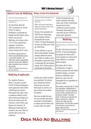 100 % NOTÍCIAS FRESCAS !
Página 3

 Alerta Caso de Bullying Briga Acaba Em Inimizade
                                             São Paulo (Capital) Reportagem Local:
   São Paulo (Capital) reportagem local:                                             Então Fernanda deu um
   Reportagem feita por: Paula Cristina e    Reportagen feita por: Ana Beatriz e     basta e decidiu não falar
   Pamella Pietra                            Paulo César
                                                                                     mais com Talita. Insatisfeita
   No dia 20 de Abril de                     OBS.: Os nomes fornecidos a
                                                                                     do que havia feito,
                                             seguir são fictícios, para evitar
   2011 aconteceu na escola                                                          continuou as provocações.
                                             maiores transtornos.
   E.M.E. F Edson                                                                    Fernanda, descontente e
   Rodrigues, localizada na                  No dia 4 de setembro de                 com ódio do que Talita fez,
   Região de São Paulo, Zona                 2010 houve uma briga                    partiu para agressão.
   Norte, um caso de                         entre amigas (Talita e
   Bullying, três alunos entre               Fernanda) da escola                                 Bullying
   14 e 15 anos agrediram,                   E.M.E. F Edson Rodrigues                São Paulo (Capital) Reportagem Local:

   xigaram, colocaram                        na hora da saída, por volta             Reportagen feita por: Laura Karina e Nicole
                                                                                     Diniz
   apelidos ofensivos em                     de 18h15min.
   várias crianças da 6° série.                                                      No dia 2 de maio na escola
                                             O que sabemos é que as
                                                                                     E.M.E. F Edson Rodrigues,
   Os alunos agressores já                   duas eram grandes amigas,
                                                                                     um grupo de alunos da 8°
   foram encaminhados para                   sempre andavam juntas,
   o conselho tutelar. As                                                            série agrediu um aluno da 6°
                                             mas Talita só andava com
   mães dos alunos agredidos                                                         série indefeso e excluído
                                             Fernanda só para provocar
   querem tomar providência                                                          pelos amigos.
                                             o namorado de sua própria
   para expulsar esses alunos
   da escola.                                amiga. Pois Talita queria o             Os alunos da 8° série
   OBS.: Os dados acima forneci-             namorado de Fernanda.                   começaram a xingar o
   dos são fictícios                                                                 menino, porque ele não tinha
                                                                                     nenhum amigo, o mesmo
   Bullying Explicação                                                               tentou se defender com
                                            escolar que muitos sofrem                palavras e por isso foi
    Eu, repórter Gustavo                    essa agressão. Os alunos                 ameaçado de ser agredido na
    Brito, vim para a escola                que o praticam tentam                    hora da saída.
    E.M.E.F Edson Rodrigues,                mostrar que são mais
                                                                                     Na saída o menino da 6° série
    estou aqui para falar sobre             fortes que os outros e os                foi agredido verbalmente e
    o Bullying nas escolas.                 que sofrem isso acabam                   fisicamente. No dia seguinte
    Para quem não sabe o que                revidando.                               estava todo machucado e os
    é, podemos definir como                                                          meninos ainda "zoavam"
                                            Para isso acabar de uma                  dele. O aluno já cansado foi
    maus tratos psicológicos e              vez nas escolas, devemos                 para a diretoria e falou o
    físicos de alunos que são               aumentar a fiscalização e                nome de cada um dos
    maiores e mais fortes, que              os alunos devem falar com                agressores. No fim das contas
    batem nos menores. O                    os pais sobre isso para                  os meninos resolveram ir
    Bullying é praticado nas                                                         para outra escola.
                                                                                     OBS.: Os dados acima fornecidos
    escolas e nas ruas. Mas na                                                       são fictícios
    maioria das vezes é no
    ambiente

                           Diga Não Ao Bullying
 