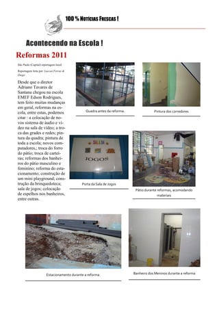 100 % NOTÍCIAS FRESCAS !



      Acontecendo na Escola !
Reformas 2011
São Paulo (Capital) reportagem local:

Reportagem feita por: Luccas Ferraz &
Diego

Desde que o diretor
Adriano Tavares de
Santana chegou na escola
EMEF Edson Rodrigues,
tem feito muitas mudanças
em geral, reformas na es-
cola, entre estas, podemos                       Quadra antes da reforma.               Pintura dos corredores
citar : a colocação de no-
vos sistema de áudio e ví-
deo na sala de vídeo; a tro-
ca das grades e redes; pin-
tura da quadra; pintura de
toda a escola; novos com-
putadores,; troca do forro
do pátio; troca de cartei-
ras; reformas dos banhei-
ros do pátio masculino e
feminino; reforma do esta-
cionamento; construção de
um mini playground; cons-
trução da brinquedoteca;                       Porta da Sala de Jogos
sala de jogos; colocação                                                     Pátio durante reformas, acomodando
de espelhos nos banheiros,                                                                 materiais
entre outras.




                       Estacionamento durante a reforma.                    Banheiro dos Meninos durante a reforma
 