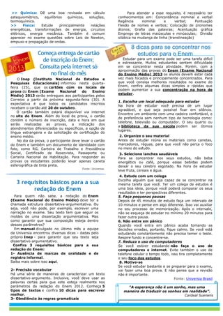 >> Química: Dê uma boa revisada em cálculo
estequiométrico, equilíbrios químicos, soluções,
termoquímica.
>> Física: Estude principalmente relações
energéticas, transformações de energia, circuitos
elétricos, energia mecânica. Também é comum
aparecer no exame questões sobre Leis de Newton,
empuxo e propagação de ondas.
Começa entrega de cartão
de inscrição do Enem;
Consulta pela internet só
no final do mês
O Inep (Instituto Nacional de Estudos e
Pesquisas Educacionais) informou nesta quarta-
feira (25), que os cartões com os locais de
prova do Enem (Exame Nacional do Ensino
Médio) 2013 serão entregues aos participantes pelos
Correios a partir da próxima segunda-feira (30). A
expectativa é que todos os candidatos inscritos
recebam o cartão até 20 de outubro.
O cartão também estará disponível via internet
no site do Enem. Além do local de prova, o cartão
contém o número de inscrição, data e hora em que
serão realizadas as provas, a indicação dos
atendimentos diferenciados ou específicos, a opção de
língua estrangeira e da solicitação de certificação do
ensino médio.
No dia da prova, o participante deve levar o cartão
do Enem e também um documento de identidade com
foto, como RG, Carteira de Trabalho e Previdência
Social, Certificado de Reservista, Passaporte ou
Carteira Nacional de Habilitação. Para responder as
provas os estudantes poderão levar apenas caneta
esferográfica de tinta preta.
Fonte: Universia.
3 requisitos básicos para a sua
redação do Enem
Para quem não sabe‚ a redação do Enem
(Exame Nacional do Ensino Médio) deve ter a
chamada estrutura dissertativa-argumentativa. Ou
seja‚ você não pode‚ por exemplo‚ escrever uma
narração no exame. Seu texto tem que seguir os
moldes de uma dissertação argumentativa. Mas
como garantir que sua composição esteja dentro
desses parâmetros?
Em manual divulgado no último mês a equipe
da Universia encontrou diversas dicas - dadas pelo
próprio Inep - para garantir que seu texto seja
dissertativo-argumentativo.
Confira 3 requisitos básicos para a sua
redação do Enem:
1- Ausência de marcas de oralidade e de
registro informal.
Saiba mais sobre isso aqui.
2- Precisão vocabular
Há uma série de maneiras de caracterizar um texto
dissertativo-argumento. Inclusive‚ você deve usar as
palavras certas para que este esteja realmente nos
parâmetros da redação do Enem 2012. Conheça 5
tipos de textos e confira 10 dicas para escrever
melhor.
3- Obediência às regras gramaticais
Para atender a esse requisito‚ é necessário ter
conhecimentos em: Concordância nominal e verbal
Regência nominal e verbal; Pontuação
Flexão de nomes e verbos; Colocação de pronomes
átonos; Grafia das palavras; Acentuação gráfica
Emprego de letras maiúsculas e minúsculas; Divisão
silábica na mudança de linha (translineação)
8 dicas para se concentrar nos
estudos para o Enem
Estudar para um exame pode ser uma tarefa difícil
e estressante. Muitos estudantes sentem dificuldade
em se concentrar nesta atividade. Porém, com a
aproximação das provas do Enem (Exame Nacional
do Ensino Médio) 2013 os alunos devem estar cada
vez mais focados e principalmente concentrados. Para
que você consiga melhores resultados no exame do
Enem, confira algumas dicas simples e rápidas que
podem aumentar a sua concentração na hora de
estudar.
1. Escolha um local adequado para estudar
Na hora de estudar você precisa de um lugar
agradável, e que seja possível ficar em silêncio.
Encontre um ambiente com uma cadeira confortável, e
de preferência sem nenhum tipo de tecnologia como:
telefone, televisão ou computador. O seu quarto ou
a biblioteca da sua escola podem ser ótimos
lugares.
2. Organize o seu material
Antes de estudar reúna os materiais como canetas,
marcadores, réguas, para que você não perca o foco
no meio do estudo.
3. Selecione lanches saudáveis
Para se concentrar nos seus estudos, não beba
energético ou café, porque essas bebidas podem
deixar o seu cérebro esgotado. Na hora de estudar
leve fruta, cereais e água.
4. Estude com um colega
Escolha alguém que seja capaz de se concentrar na
mesma tarefa que você. Ter um colega de estudos é
uma boa ideia, porque você poderá comparar os seus
resultados e ter perspectivas diferentes.
5. Faça pequenas pausas
Depois de 45 minutos de estudo faça um intervalo de
10 minutos e pense em algo diferente. Isso vai auxiliar
no seu processo de memorização. Após o intervalo,
não se esqueça de estudar no mínimo 20 minutos para
fazer outra pausa.
6. Não entre em pânico
Quando você entra em pânico acaba tomando as
decisões erradas, portanto, fique calmo. Se você está
estudando constantemente não precisa temer o teste.
Respire fundo e concentre-se.
7. Reduza o uso de computadores
Se você estiver estudando não faça o uso de
computadores e internet. Evite também o uso de
telefone celular o tempo todo, isso tira completamente
o seu foco dos estudos.
8. Motive-se
Se você estudar bastante e se preparar para o exame,
vai fazer uma boa prova. E não pense que a revisão
não é importante.
Fonte: Universia Brasil
“A esperança não é um sonho, mas uma
maneira de traduzir os sonhos em realidade”.
Cardeal Suenens
 