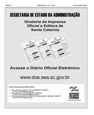 PÁGINA 14 DIÁRIO OFICIAL - SC - Nº 19.822 23.05.2014 (sexta-feira)
Acesse o Diário Oficial Eletrônico
www.doe.sea.sc.gov.br
Diretoria da Imprensa
Oficial e Editora de
Santa Catarina
CONTATOS OFICIAIS DO DIÁRIO OFICIAL
√√ Para publicações diversas: Fone: (48) 3665-6272 / 3665-6273 				
		 E-mail: comercial@sea.sc.gov.br
√√ Para prefeituras: Fone: (48) 3665-6272 / 3665-6273 					
		 E-mail: comercialprefeitura@sea.sc.gov.br
√√ Para órgãos do governo do estado: Fone: (48) 3665-6268 / 3665-6269 / 3665-6270 	
		 E-mail: diariooficial@sea.sc.gov
SecretariadeEstadodaAdministração
 