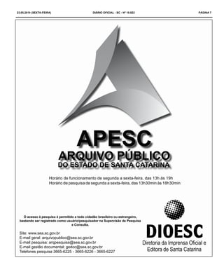 23.05.2014 (sexta-feira) DIÁRIO OFICIAL - SC - Nº 19.822 PÁGINA 7
O acesso à pesquisa é permitido a todo cidadão brasileiro ou estrangeiro,
bastando ser registrado como usuário/pesquisador na Supervisão de Pesquisa
e Consulta.
Site: www.sea.sc.gov.br
E-mail geral: arquivopublico@sea.sc.gov.br
E-mail pesquisa: arqpesquisa@sea.sc.gov.br
E-mail gestão documental: gedoc@sea.sc.gov.br
Telefones pesquisa 3665-6225 - 3665-6226 - 3665-6227
Horário de funcionamento de segunda a sexta-feira, das 13h às 19h
Horário de pesquisa de segunda a sexta-feira, das 13h30min às 18h30min
 