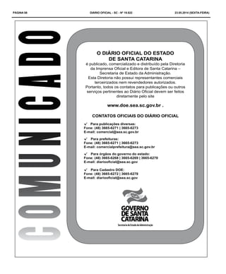 PÁGINA 88 DIÁRIO OFICIAL - SC - Nº 19.822 23.05.2014 (sexta-feira)
COMUNICADO O DIÁRIO OFICIAL DO ESTADO
DE SANTA CATARINA
é publicado, comercializado e distribuído pela Diretoria
da Imprensa Oficial e Editora de Santa Catarina –
Secretaria de Estado da Administração.
Esta Diretoria não possui representantes comerciais
terceirizados nem revendedores autorizados.
Portanto, todos os contatos para publicações ou outros
serviços pertinentes ao Diário Oficial devem ser feitos
diretamente pelo site
www.doe.sea.sc.gov.br .
CONTATOS OFICIAIS DO DIÁRIO OFICIAL
√√ Para publicações diversas:
Fone: (48) 3665-6271 | 3665-6273
E-mail: comercial@sea.sc.gov.br
√√ Para prefeituras:
Fone: (48) 3665-6271 | 3665-6273
E-mail: comercialprefeitura@sea.sc.gov.br
√√ Para órgãos do governo do estado:
Fone: (48) 3665-6268 | 3665-6269 | 3665-6270
E-mail: diariooficial@sea.sc.gov
√√ Para Cadastro DOE:
Fone: (48) 3665-6272 | 3665-6278
E-mail: diariooficial@sea.sc.gov
SecretariadeEstadodaAdministração
 