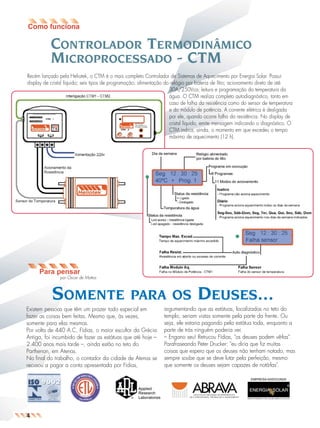 jornal9

26.05.03

11:04

Page 2

CONTROLADOR TERMODINÂMICO
MICROPROCESSADO - CTM
Recém lançado pela Heliotek, o CTM é o mais completo Controlador de Sistemas de Aquecimento por Energia Solar. Possui
display de cristal líquido; seis tipos de programação; alimentação do relógio por bateria de lítio; acionamento direto de até
30A/250Vca; leitura e programação da temperatura da
água. O CTM realiza completo autodiagnóstico, tanto em
caso de falha da resistência como do sensor de temperatura
e do módulo de potência. A corrente elétrica é desligada
por ele, quando ocorre falha da resistência. No display de
cristal líquido, emite mensagem indicando o diagnóstico. O
CTM indica, ainda, o momento em que excedeu o tempo
máximo de aquecimento (12 h).

Para pensar
por Oscar de Mattos

SOMENTE

PARA OS

Existem pessoas que têm um prazer todo especial em
fazer as coisas bem feitas. Mesmo que, às vezes,
somente para elas mesmas.
Por volta de 440 A.C, Fídias, o maior escultor da Grécia
Antiga, foi incumbido de fazer as estátuas que até hoje –
2.400 anos mais tarde –, ainda estão no teto do
Parthenon, em Atenas.
No final do trabalho, o contador da cidade de Atenas se
recusou a pagar a conta apresentada por Fídias,

DEUSES...

argumentando que as estátuas, localizadas no teto do
templo, seriam vistas somente pela parte da frente. Ou
seja, ele estaria pagando pela estátua toda, enquanto a
parte de trás ninguém poderia ver.
– Engano seu! Retrucou Fídias, "os deuses podem vê-las".
Parafraseando Peter Drucker: "eu diria que fiz muitas
coisas que espero que os deuses não tenham notado, mas
sempre soube que se deve lutar pela perfeição, mesmo
que somente os deuses sejam capazes de notá-las".
EMPRESA ASSOCIADA

4

 