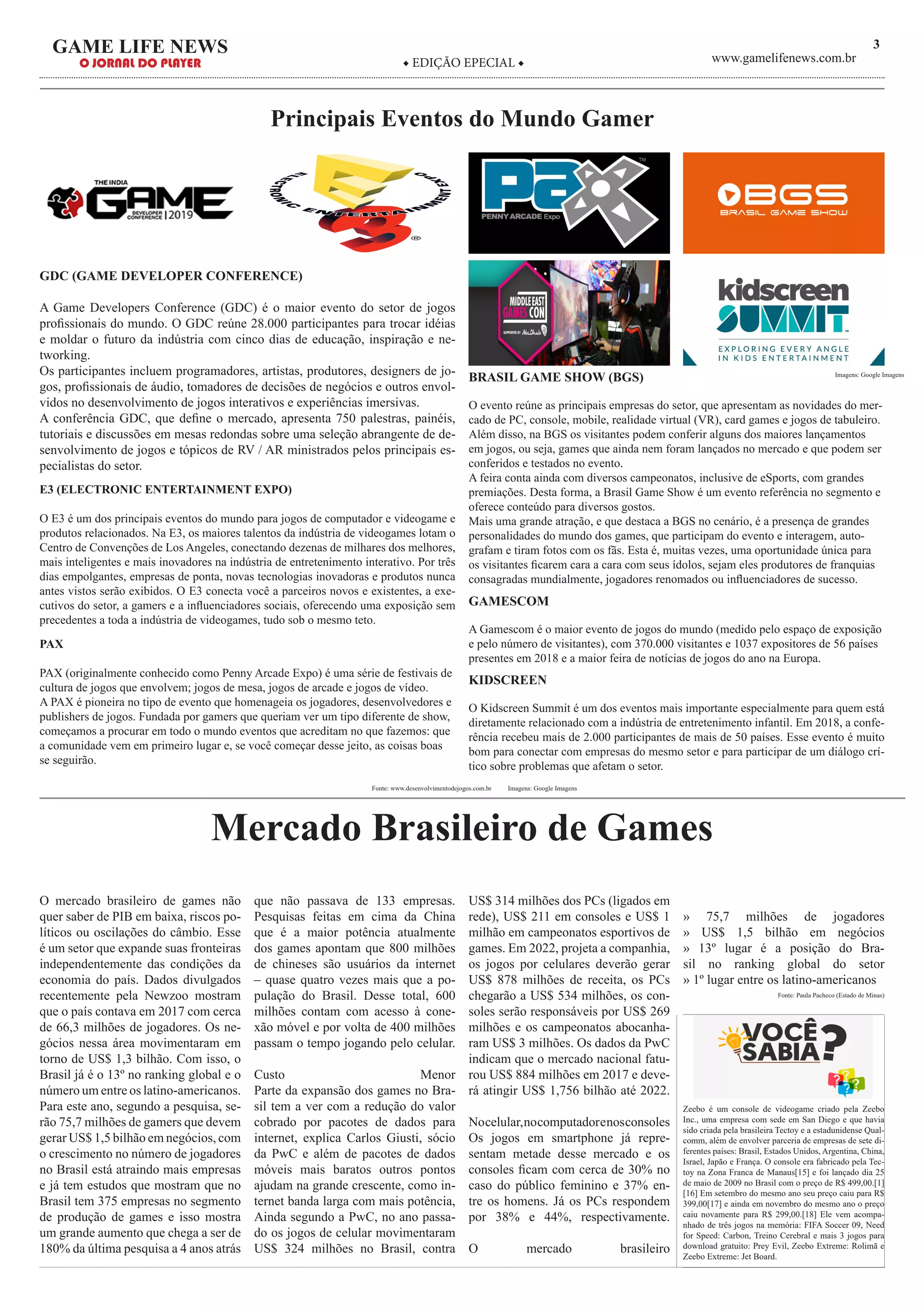 3GAME LIFE NEWS
O JORNAL DO PLAYER ◆ EDIÇÃO EPECIAL ◆ www.gamelifenews.com.br
Principais Eventos do Mundo Gamer
GDC (GAME DEVELOPER CONFERENCE)
A Game Developers Conference (GDC) é o maior evento do setor de jogos
profissionais do mundo. O GDC reúne 28.000 participantes para trocar idéias
e moldar o futuro da indústria com cinco dias de educação, inspiração e ne-
tworking.
Os participantes incluem programadores, artistas, produtores, designers de jo-
gos, profissionais de áudio, tomadores de decisões de negócios e outros envol-
vidos no desenvolvimento de jogos interativos e experiências imersivas.
A conferência GDC, que define o mercado, apresenta 750 palestras, painéis,
tutoriais e discussões em mesas redondas sobre uma seleção abrangente de de-
senvolvimento de jogos e tópicos de RV / AR ministrados pelos principais es-
pecialistas do setor.
E3 (ELECTRONIC ENTERTAINMENT EXPO)
O E3 é um dos principais eventos do mundo para jogos de computador e videogame e
produtos relacionados. Na E3, os maiores talentos da indústria de videogames lotam o
Centro de Convenções de Los Angeles, conectando dezenas de milhares dos melhores,
mais inteligentes e mais inovadores na indústria de entretenimento interativo. Por três
dias empolgantes, empresas de ponta, novas tecnologias inovadoras e produtos nunca
antes vistos serão exibidos. O E3 conecta você a parceiros novos e existentes, a exe-
cutivos do setor, a gamers e a influenciadores sociais, oferecendo uma exposição sem
precedentes a toda a indústria de videogames, tudo sob o mesmo teto.
PAX
PAX (originalmente conhecido como Penny Arcade Expo) é uma série de festivais de
cultura de jogos que envolvem; jogos de mesa, jogos de arcade e jogos de vídeo.
A PAX é pioneira no tipo de evento que homenageia os jogadores, desenvolvedores e
publishers de jogos. Fundada por gamers que queriam ver um tipo diferente de show,
começamos a procurar em todo o mundo eventos que acreditam no que fazemos: que
a comunidade vem em primeiro lugar e, se você começar desse jeito, as coisas boas
se seguirão.
BRASIL GAME SHOW (BGS)
O evento reúne as principais empresas do setor, que apresentam as novidades do mer-
cado de PC, console, mobile, realidade virtual (VR), card games e jogos de tabuleiro.
Além disso, na BGS os visitantes podem conferir alguns dos maiores lançamentos
em jogos, ou seja, games que ainda nem foram lançados no mercado e que podem ser
conferidos e testados no evento.
A feira conta ainda com diversos campeonatos, inclusive de eSports, com grandes
premiações. Desta forma, a Brasil Game Show é um evento referência no segmento e
oferece conteúdo para diversos gostos.
Mais uma grande atração, e que destaca a BGS no cenário, é a presença de grandes
personalidades do mundo dos games, que participam do evento e interagem, auto-
grafam e tiram fotos com os fãs. Esta é, muitas vezes, uma oportunidade única para
os visitantes ficarem cara a cara com seus ídolos, sejam eles produtores de franquias
consagradas mundialmente, jogadores renomados ou influenciadores de sucesso.
GAMESCOM
A Gamescom é o maior evento de jogos do mundo (medido pelo espaço de exposição
e pelo número de visitantes), com 370.000 visitantes e 1037 expositores de 56 países
presentes em 2018 e a maior feira de notícias de jogos do ano na Europa.
KIDSCREEN
O Kidscreen Summit é um dos eventos mais importante especialmente para quem está
diretamente relacionado com a indústria de entretenimento infantil. Em 2018, a confe-
rência recebeu mais de 2.000 participantes de mais de 50 países. Esse evento é muito
bom para conectar com empresas do mesmo setor e para participar de um diálogo crí-
tico sobre problemas que afetam o setor.
Fonte: www.desenvolvimentodejogos.com.br Imagens: Google Imagens
O mercado brasileiro de games não
quer saber de PIB em baixa, riscos po-
líticos ou oscilações do câmbio. Esse
é um setor que expande suas fronteiras
independentemente das condições da
economia do país. Dados divulgados
recentemente pela Newzoo mostram
que o país contava em 2017 com cerca
de 66,3 milhões de jogadores. Os ne-
gócios nessa área movimentaram em
torno de US$ 1,3 bilhão. Com isso, o
Brasil já é o 13º no ranking global e o
número um entre os latino-americanos.
Para este ano, segundo a pesquisa, se-
rão 75,7 milhões de gamers que devem
gerar US$ 1,5 bilhão em negócios, com
o crescimento no número de jogadores
no Brasil está atraindo mais empresas
e já tem estudos que mostram que no
Brasil tem 375 empresas no segmento
de produção de games e isso mostra
um grande aumento que chega a ser de
180% da última pesquisa a 4 anos atrás
que não passava de 133 empresas.
Pesquisas feitas em cima da China
que é a maior potência atualmente
dos games apontam que 800 milhões
de chineses são usuários da internet
– quase quatro vezes mais que a po-
pulação do Brasil. Desse total, 600
milhões contam com acesso à cone-
xão móvel e por volta de 400 milhões
passam o tempo jogando pelo celular.
Custo Menor
Parte da expansão dos games no Bra-
sil tem a ver com a redução do valor
cobrado por pacotes de dados para
internet, explica Carlos Giusti, sócio
da PwC e além de pacotes de dados
móveis mais baratos outros pontos
ajudam na grande crescente, como in-
ternet banda larga com mais potência,
Ainda segundo a PwC, no ano passa-
do os jogos de celular movimentaram
US$ 324 milhões no Brasil, contra
US$ 314 milhões dos PCs (ligados em
rede), US$ 211 em consoles e US$ 1
milhão em campeonatos esportivos de
games. Em 2022, projeta a companhia,
os jogos por celulares deverão gerar
US$ 878 milhões de receita, os PCs
chegarão a US$ 534 milhões, os con-
soles serão responsáveis por US$ 269
milhões e os campeonatos abocanha-
ram US$ 3 milhões. Os dados da PwC
indicam que o mercado nacional fatu-
rou US$ 884 milhões em 2017 e deve-
rá atingir US$ 1,756 bilhão até 2022.
Nocelular,nocomputadorenosconsoles
Os jogos em smartphone já repre-
sentam metade desse mercado e os
consoles ficam com cerca de 30% no
caso do público feminino e 37% en-
tre os homens. Já os PCs respondem
por 38% e 44%, respectivamente.
O mercado brasileiro
» 75,7 milhões de jogadores
» US$ 1,5 bilhão em negócios
» 13º lugar é a posição do Bra-
sil no ranking global do setor
» 1º lugar entre os latino-americanos
Mercado Brasileiro de Games
Imagens: Google Imagens
Fonte: Paula Pacheco (Estado de Minas)
Zeebo é um console de videogame criado pela Zeebo
Inc., uma empresa com sede em San Diego e que havia
sido criada pela brasileira Tectoy e a estadunidense Qual-
comm, além de envolver parceria de empresas de sete di-
ferentes países: Brasil, Estados Unidos, Argentina, China,
Israel, Japão e França. O console era fabricado pela Tec-
toy na Zona Franca de Manaus[15] e foi lançado dia 25
de maio de 2009 no Brasil com o preço de R$ 499,00.[1]
[16] Em setembro do mesmo ano seu preço caiu para R$
399,00[17] e ainda em novembro do mesmo ano o preço
caiu novamente para R$ 299,00.[18] Ele vem acompa-
nhado de três jogos na memória: FIFA Soccer 09, Need
for Speed: Carbon, Treino Cerebral e mais 3 jogos para
download gratuito: Prey Evil, Zeebo Extreme: Rolimã e
Zeebo Extreme: Jet Board.
 