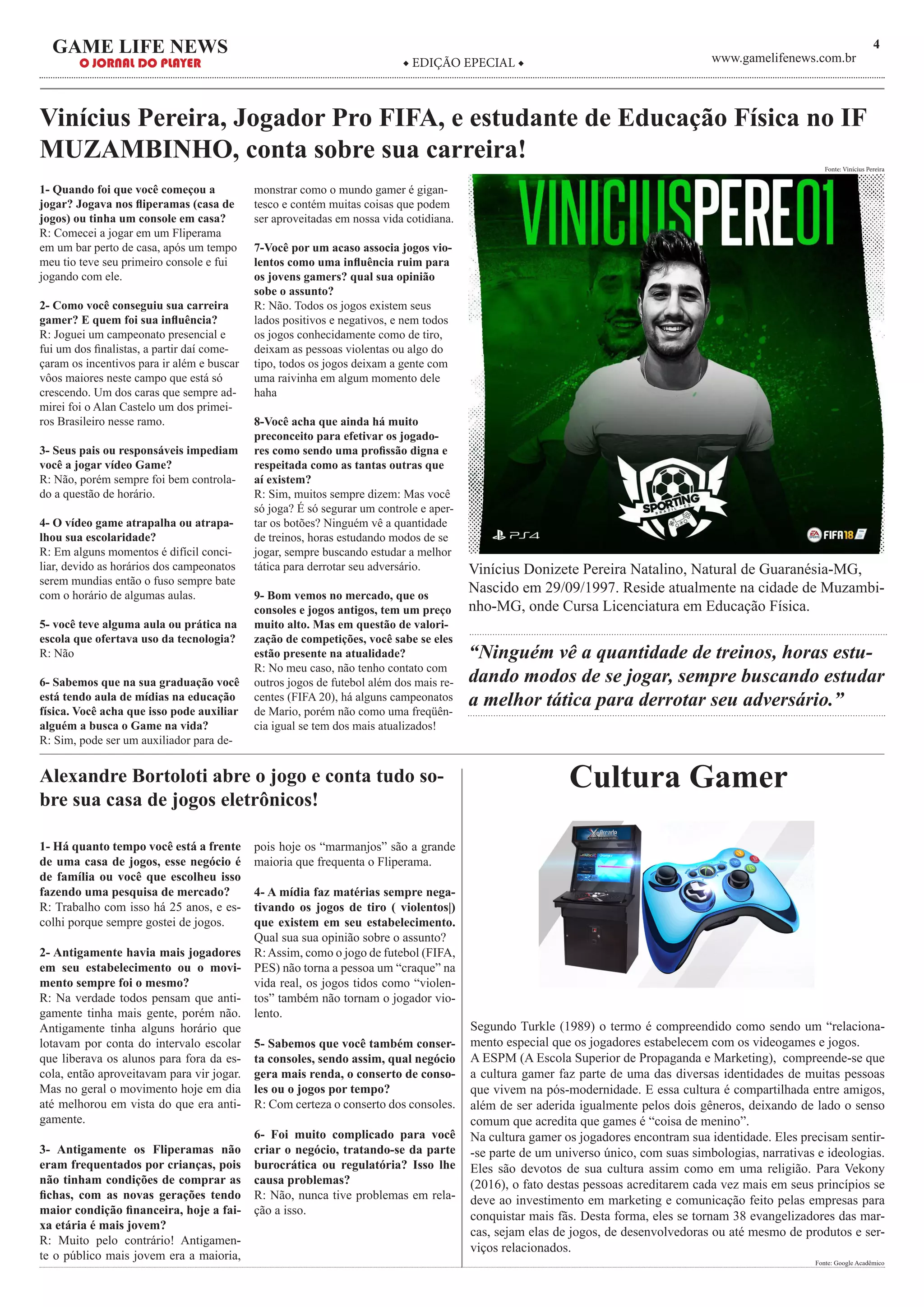 4GAME LIFE NEWS
O JORNAL DO PLAYER ◆ EDIÇÃO EPECIAL ◆ www.gamelifenews.com.br
Vinícius Pereira, Jogador Pro FIFA, e estudante de Educação Física no IF
MUZAMBINHO, conta sobre sua carreira!
1- Quando foi que você começou a
jogar? Jogava nos fliperamas (casa de
jogos) ou tinha um console em casa?
R: Comecei a jogar em um Fliperama
em um bar perto de casa, após um tempo
meu tio teve seu primeiro console e fui
jogando com ele.
2- Como você conseguiu sua carreira
gamer? E quem foi sua influência?
R: Joguei um campeonato presencial e
fui um dos finalistas, a partir daí come-
çaram os incentivos para ir além e buscar
vôos maiores neste campo que está só
crescendo. Um dos caras que sempre ad-
mirei foi o Alan Castelo um dos primei-
ros Brasileiro nesse ramo.
3- Seus pais ou responsáveis impediam
você a jogar vídeo Game?
R: Não, porém sempre foi bem controla-
do a questão de horário.
4- O vídeo game atrapalha ou atrapa-
lhou sua escolaridade?
R: Em alguns momentos é difícil conci-
liar, devido as horários dos campeonatos
serem mundias então o fuso sempre bate
com o horário de algumas aulas.
5- você teve alguma aula ou prática na
escola que ofertava uso da tecnologia?
R: Não
6- Sabemos que na sua graduação você
está tendo aula de mídias na educação
física. Você acha que isso pode auxiliar
alguém a busca o Game na vida?
R: Sim, pode ser um auxiliador para de-
monstrar como o mundo gamer é gigan-
tesco e contém muitas coisas que podem
ser aproveitadas em nossa vida cotidiana.
7-Você por um acaso associa jogos vio-
lentos como uma influência ruim para
os jovens gamers? qual sua opinião
sobe o assunto?
R: Não. Todos os jogos existem seus
lados positivos e negativos, e nem todos
os jogos conhecidamente como de tiro,
deixam as pessoas violentas ou algo do
tipo, todos os jogos deixam a gente com
uma raivinha em algum momento dele
haha
8-Você acha que ainda há muito
preconceito para efetivar os jogado-
res como sendo uma profissão digna e
respeitada como as tantas outras que
aí existem?
R: Sim, muitos sempre dizem: Mas você
só joga? É só segurar um controle e aper-
tar os botões? Ninguém vê a quantidade
de treinos, horas estudando modos de se
jogar, sempre buscando estudar a melhor
tática para derrotar seu adversário.
9- Bom vemos no mercado, que os
consoles e jogos antigos, tem um preço
muito alto. Mas em questão de valori-
zação de competições, você sabe se eles
estão presente na atualidade?
R: No meu caso, não tenho contato com
outros jogos de futebol além dos mais re-
centes (FIFA 20), há alguns campeonatos
de Mario, porém não como uma freqüên-
cia igual se tem dos mais atualizados!
Fonte: Vinícius Pereira
Alexandre Bortoloti abre o jogo e conta tudo so-
bre sua casa de jogos eletrônicos!
1- Há quanto tempo você está a frente
de uma casa de jogos, esse negócio é
de família ou você que escolheu isso
fazendo uma pesquisa de mercado?
R: Trabalho com isso há 25 anos, e es-
colhi porque sempre gostei de jogos.
2- Antigamente havia mais jogadores
em seu estabelecimento ou o movi-
mento sempre foi o mesmo?
R: Na verdade todos pensam que anti-
gamente tinha mais gente, porém não.
Antigamente tinha alguns horário que
lotavam por conta do intervalo escolar
que liberava os alunos para fora da es-
cola, então aproveitavam para vir jogar.
Mas no geral o movimento hoje em dia
até melhorou em vista do que era anti-
gamente.
3- Antigamente os Fliperamas não
eram frequentados por crianças, pois
não tinham condições de comprar as
fichas, com as novas gerações tendo
maior condição financeira, hoje a fai-
xa etária é mais jovem?
R: Muito pelo contrário! Antigamen-
te o público mais jovem era a maioria,
pois hoje os “marmanjos” são a grande
maioria que frequenta o Fliperama.
4- A mídia faz matérias sempre nega-
tivando os jogos de tiro ( violentos|)
que existem em seu estabelecimento.
Qual sua sua opinião sobre o assunto?
R:Assim, como o jogo de futebol (FIFA,
PES) não torna a pessoa um “craque” na
vida real, os jogos tidos como “violen-
tos” também não tornam o jogador vio-
lento.
5- Sabemos que você também conser-
ta consoles, sendo assim, qual negócio
gera mais renda, o conserto de conso-
les ou o jogos por tempo?
R: Com certeza o conserto dos consoles.
6- Foi muito complicado para você
criar o negócio, tratando-se da parte
burocrática ou regulatória? Isso lhe
causa problemas?
R: Não, nunca tive problemas em rela-
ção a isso.
Cultura Gamer
Vinícius Donizete Pereira Natalino, Natural de Guaranésia-MG,
Nascido em 29/09/1997. Reside atualmente na cidade de Muzambi-
nho-MG, onde Cursa Licenciatura em Educação Física.
“Ninguém vê a quantidade de treinos, horas estu-
dando modos de se jogar, sempre buscando estudar
a melhor tática para derrotar seu adversário.”
Segundo Turkle (1989) o termo é compreendido como sendo um “relaciona-
mento especial que os jogadores estabelecem com os videogames e jogos.
A ESPM (A Escola Superior de Propaganda e Marketing), compreende-se que
a cultura gamer faz parte de uma das diversas identidades de muitas pessoas
que vivem na pós-modernidade. E essa cultura é compartilhada entre amigos,
além de ser aderida igualmente pelos dois gêneros, deixando de lado o senso
comum que acredita que games é “coisa de menino”.
Na cultura gamer os jogadores encontram sua identidade. Eles precisam sentir-
-se parte de um universo único, com suas simbologias, narrativas e ideologias.
Eles são devotos de sua cultura assim como em uma religião. Para Vekony
(2016), o fato destas pessoas acreditarem cada vez mais em seus princípios se
deve ao investimento em marketing e comunicação feito pelas empresas para
conquistar mais fãs. Desta forma, eles se tornam 38 evangelizadores das mar-
cas, sejam elas de jogos, de desenvolvedoras ou até mesmo de produtos e ser-
viços relacionados.
Fonte: Google Acadêmico
 