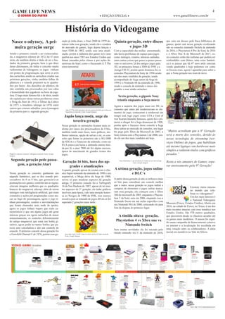 2GAME LIFE NEWS
O JORNAL DO PLAYER ◆ EDIÇÃO EPECIAL ◆ www.gamelifenews.com.br
História do Videogame
Sendo o primeiro console a ser comercializa-
do, o magnavox odyssey de 1972, há 47 anos
atrás, ele também detém o título de ser o fun-
dador da primeira geração, bem o que dizer
desse dinossauro, ele tinha o conceito muito
rudimentar de videogame, os jogos vinham
em pentes de programação, que seria os avós
dos cartuchos, sendo os cartuchos criados nas
próximas gerações, vinha também folhas de
plásticos e o console projetava na tv quadra-
dos por baixo dos desenhos do plástico, ele
não continha um processador, por isso cabia
a honestidade dos jogadores na hora da joga-
tina. O jogo mais famoso foi o de tênis, sendo
ele copiado por várias outras produtoras como
o Pong da Atari de 1972; o Telstar da Coleco
de 1977; o brasileiro telejogo de 1978; entre
outros que criaram subsídios para a passagem
da primeira para a segunda geração.
Nasce o odyssey, A pri-
meira geração surge
Segunda geração pede passa-
gem, a geração Atari
Magnavox odyssey o primeiro videogame comercial, Fonte: Google
Imagens
Nessa geração os consoles ganharam um
upgrade fantástico, que se deu usando pro-
cessadores de 4 ou 8 bits, que gerenciava as
pontuações nos games; controlavam as regras;
criavam imagens melhores que os quadrados
brancos do magnavox odyssey além de terem
inimigos com inteligência artificial, que eram
comandos e ações pré programadas como ata-
car ou fugir do personagem, agora o jogo ti-
nham personagens, cenário e movimentações
que foram chamados mais tarde de sprites,
agora os jogos tinham toques que eram ca-
racterísticos e que em alguns jogos até gerar
músicas graças aos agora cartuchos de maior
armazenamento, os controles diferentemente
do antigo magnavox que eram um botão gi-
ratório, agora podia ter tantos botões que pa-
recia uma calculadora e não um controle do
console. O primeiro console dessa geração foi
o Fairchild Channel F de 1976, porém essa ge-
ração já tinha dono, o Atari 2600 de 1979 do-
minou toda essa geração, sendo ela a criadora
do mercado de games, logo depois lançou o
Atari 5200 de 1982, sendo esse uma atuali-
zação, porém a indústria dos games teve uma
quebra nos anos 1983 nos Estados Unidos que
foram causadas pelos clones e por ações de-
sastrosas da Atari, como o fracassado E.T The
extra-terrestrial.
Jogo E.T The extra-terrestrial, um erro enorme da Atari que custou sua
hegemonia no mercado, Fonte: Google Imagens
Japão lança moda, auge da
terceira geração
Nessa geração as animações ficaram mais re-
alistas por causa dos processadores de 8 bits,
também tendo mais fases, mais gráficos, me-
lhores músicas, opção de salvar e etc, os con-
soles que foram os primeiros são o SG-1000
da SEGA e o Famicom da nintendo, como no
EUA estava em baixa a nintendo entrou tími-
da por lá, o atari 7800 até fez algum sucesso,
época de nascimento de grandes ícones dos
jogos.
Geração 16 bits, hora dos up-
grades e atualizações
A quarta geração apesar de contar com o clás-
sico Super nintendo da nintendo de 1990 e seu
arquirrival, o Mega drive da Sega de 1988,
serviu só para atualizar aspectos da geração
antiga. O primeiro console foi o Turbografx
16 da Nec/Hudson de 1987, apesar de ter mui-
tos aspectos de 3° geração, ele tinha gráficos
incríveis para época, vale uma menção honro-
sa ao Neogeo de 1990 da SNK, esse merece
ressalva pois se tratando de jogos 2D ele só foi
superado 2 gerações mais tarde.
jogo super mario world 3, jogo de muito sucesso do Super nintendo
Fonte: Google Imagens
Quinta geração, entre discos
e jogos 3D
Com a capacidade das mídias aumentando,
não havia problemas de espaço para jogos
como inimigos, cenário, músicas cantadas,
entre outras coisas que pouco a pouco passa-
vam os universos 2d dos antigos jogos para
3D, os primeiros foram o 3DO de 1993 e o
Amiga CD-32, porém quem dominou foi os
consoles Playstation da Sony de 1994 sendo
um dos mais vendidos da geração, sendo
acompanhado do Sega saturn da Sega de
1994 e o Nintendo 64 da nintendo de 1996,
sendo o console da nintendo o único dos
grandes a usar ainda cartuchos.
Sexta geração, a gigante Sony
triunfa enquanto a Sega morre
Agora a maioria dos jogos eram em 3D, os
consoles que antes pré renderizavam os ele-
mentos do jogo, começaram a renderizar em
tempo real, logo jogos como GTA e God of
war ficaram bastante famosos, quem foi o pri-
meiro a chegar foi a Sega dreamcast de 1998,
porém após o fracasso desse console a Sega
disse adeus ao mercado de consoles, seu lugar
foi pego pelo Xbox da Microsoft de 2001, a
Sony reinou com o Playstation 2 de 2000, sen-
do ele um dos mais vendidos até hoje.
Sony Playstation 2, um recordista em vendas até nos dias de hoje
Fonte: Google Imagens
A sétima geração, jogos online
e DLC´s
A partir dessa geração já não se utilizava mais
os bits para considerar um console melhor
que o outro, nessa geração os jogos online e
compras de elementos e jogos online marca-
ram essa geração, ela começou com o Xbox
360 da microsoft de 2005, enquanto o Playsta-
tion 3 da Sony saiu em 2006, enquanto isso a
Nintendo focou em um nicho específico com
seu Nintendo Wii de 2006, colocando ele para
fora da disputa do primeiro lugar.
A tímida oitava geração,
Playstation 4 vs Xbox one vs
Nintendo Switch
Sem muitas novidades ela foi iniciada pelo
tímido nintendo wii U da nintendo de 2010,
que caiu em desuso pela fraca biblioteca de
games, quem está nessa geração rivalizando
são os consoles nintendo Switch da nintendo
de 2016, o Playstation 4 Pro da Sony de 2016
e o Xbox One X da Microsoft de 2017, es-
ses consoles estão tão realistas que podem ser
confundidos com filmes, uma coisa fantásti-
ca a se pensar que há 47 anos atrás estavam
vendo quadrados e hoje podemos ver como
se fossem reais, agora é aguardar para saber o
que a Nona geração nos trará de novo.
jogo GTA V, jogo mais vendido da atualidade e realista Fonte: Google
Imagens
“Muitos acreditam que a 9° Geração
será a morte dos consoles, devido às
novas tecnologia de streaming (ser-
viços Online) de jogos, que habilitam
até mesmo laptops com hardware mais
simples a rodarem títulos com gráficos
pesados.”
Resta a nós amantes de Games, espe-
rar ansiosamente pela 9° Geração!
Existem vários museus
no mundo que cele-
bram os videogames?
Um dos mais famosos é
o National Videogame
Museum (Frisco, Estados Unidos), Aberto em
2016, na cidade de Frisco, no Texas, é um dos
mais recentes museus com essa temática nos
Estados Unidos. São 970 metros quadrados,
que percorrem desde os clássicos arcades até
os games mais modernos. O museu foi ergui-
do numa campanha de financiamento coletivo
na internet e a localização foi escolhida em
uma votação entre os colaboradores. A ideia
inicial era instalá-lo no Vale do Silício.
Fonte: http://www.onlineeducation.net/
 